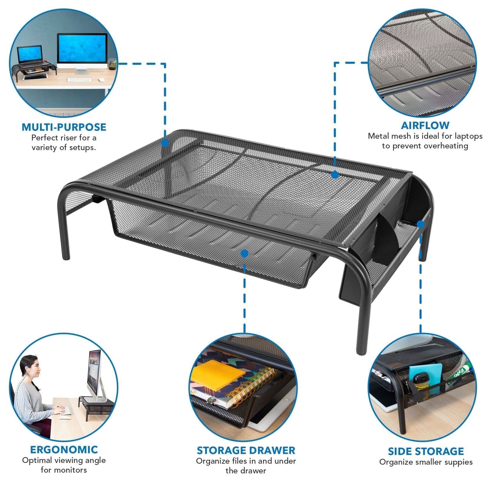 MULTI-PURPOSE  
Perfect riser for a variety of setups.  

AIRFLOW  
Metal mesh is ideal for laptops to prevent overheating  

ERGONOMIC  
Optimal viewing angle for monitors  

STORAGE DRAWER  
Organize files in and under the drawer  

SIDE STORAGE  
Organize smaller supplies