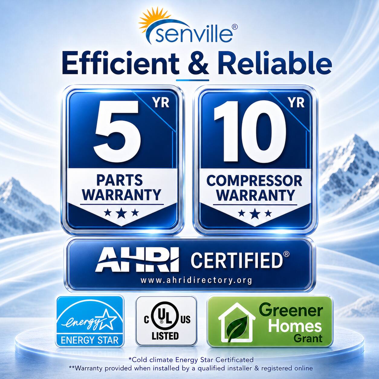 senville®  
Efficient & Reliable  

5 YR  
PARTS WARRANTY  

10 YR  
COMPRESSOR WARRANTY  

AHRI CERTIFIED®  
www.ahridirectory.org  

ENERGY STAR  
C UL US LISTED  

Greener Homes Grant  

*Cold climate Energy Star Certificated  
**Warranty provided when installed by a qualified installer & registered online