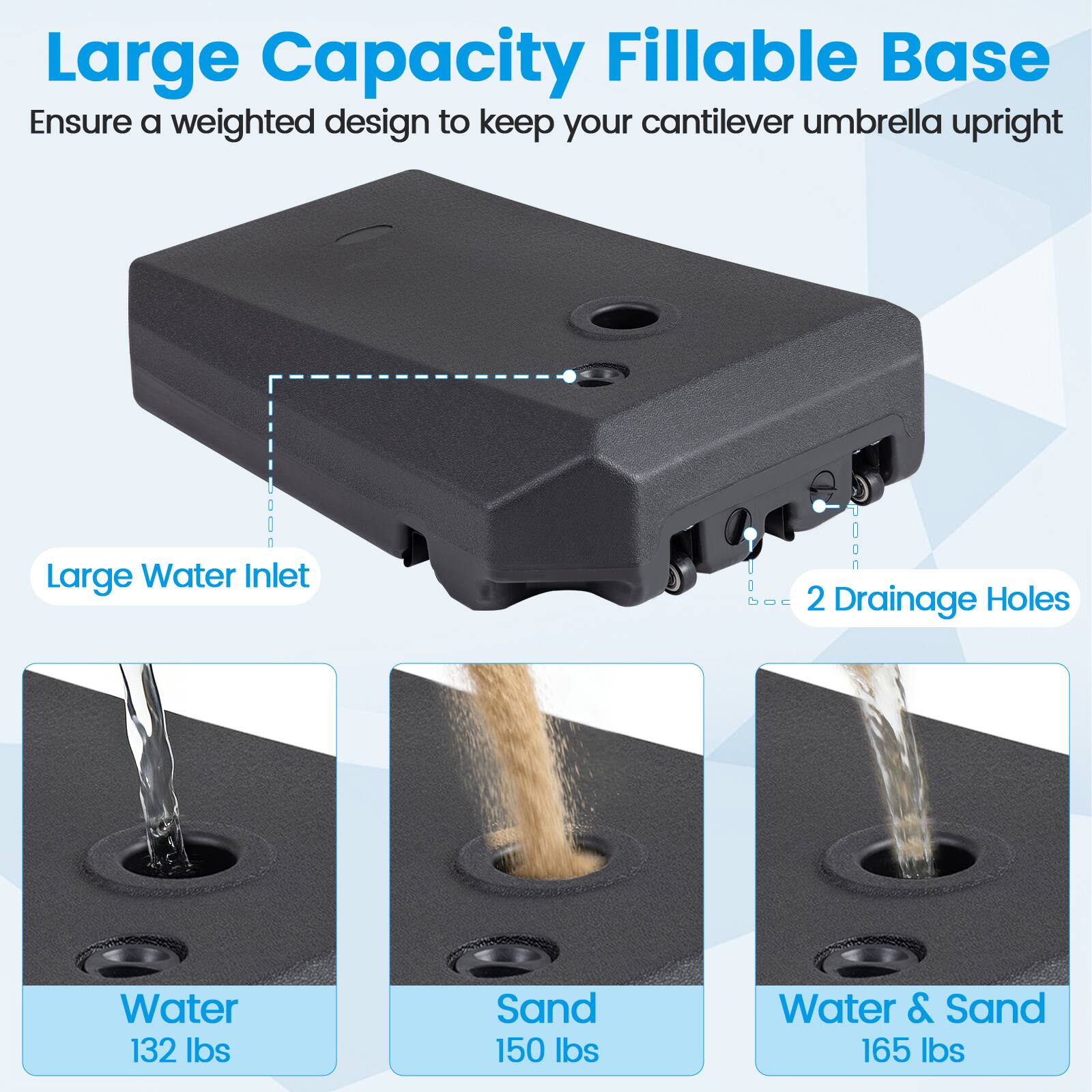 Large Capacity FILLABLE Base  
Ensure a weighted design to keep your cantilever umbrella upright  

Large Water Inlet  
2 Drainage Holes  

Water: 132 lbs  
Sand: 150 lbs  
Water & Sand: 165 lbs