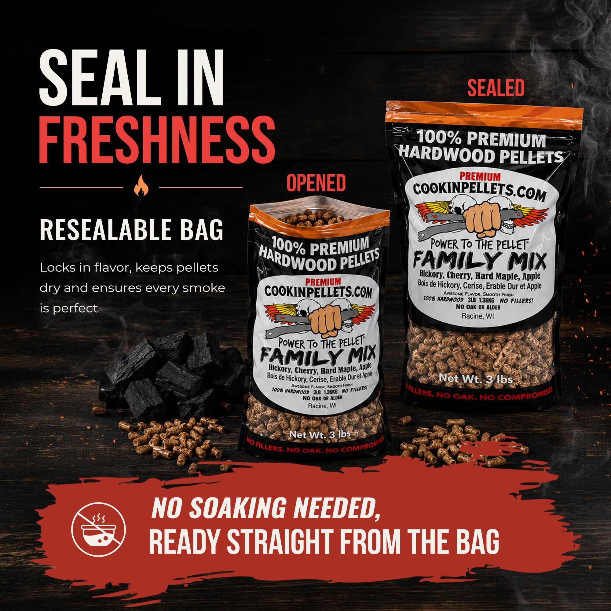 SEAL IN SEALED FRESHNESS

100% PREMIUM HARDWOOD PELLETS

PREMIUM OPENED COOKINPELLETS.COM

RESEALABLE BAG

100% PREMIUM POWER TO THE PELLET

Locks in flavor, keeps pellets dry and ensures every smoke

Hickory, Cherry, Hard Maple, Apple

PREMIUM Bois de Hickory, Cerise, Erable Dur

COOKINPELLETS.COM

POWER TO THE PELLET FAMILY MIX

Hickory, Cherry, Hard Maple, Apple

Bois de Hickory, Cerise, Erable Dur et Apple

Net Wt. 3 lbs

NO FILLERS! is perfect

NO OAK. NO COMPROMISE

NO SOAKING NEEDED, READY STRAIGHT FROM THE BAG