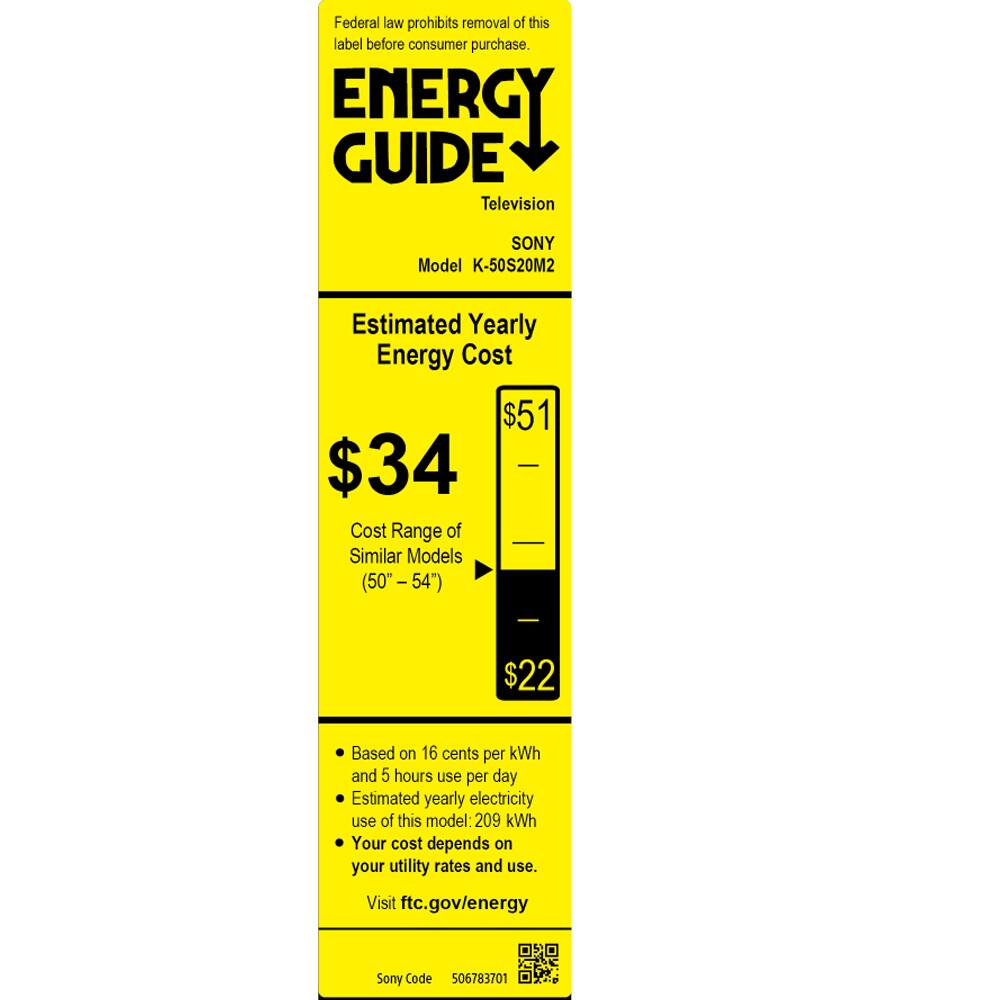 Federal law prohibits removal of this label before consumer purchase.

**ENERGY GUIDE**  
Television  
SONY  
Model K-50S20M2  

**Estimated Yearly Energy Cost**  
$34  

**Cost Range of Similar Models (50"-54")**  
$22  

Based on 16 cents per kWh and 5 hours use per day.  
Estimated yearly electricity use of this model: 209 kWh  
Your cost depends on your utility rates and use.  
Visit ftc.gov/energy  

Sony Code 506783701