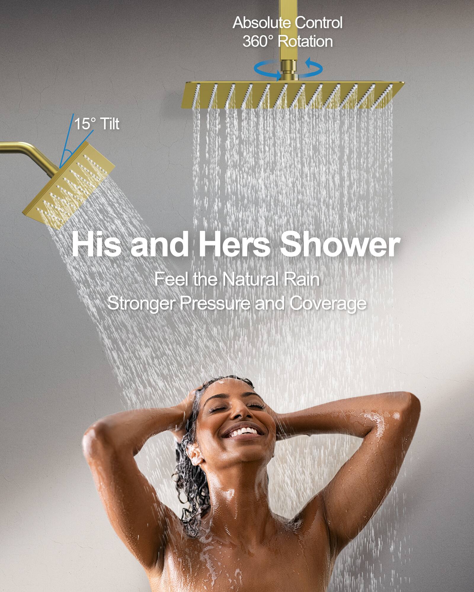 Absolute Control  
360° Rotation  
15° Tilt  

His and Hers Shower  
Feel the Natural Rain  
Stronger Pressure and Coverage