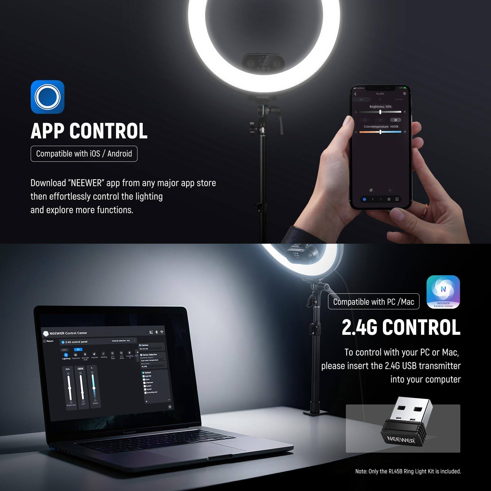 **APP CONTROL**  
Compatible with iOS / Android  

Download "NEEWER" app from any major app store then effortlessly control the lighting and explore more functions.  

**2.4G CONTROL**  
Compatible with PC / Mac  

To control with your PC or Mac, please insert the 2.4G USB transmitter into your computer  

Note: Only the RL458 Ring Light Kit is included