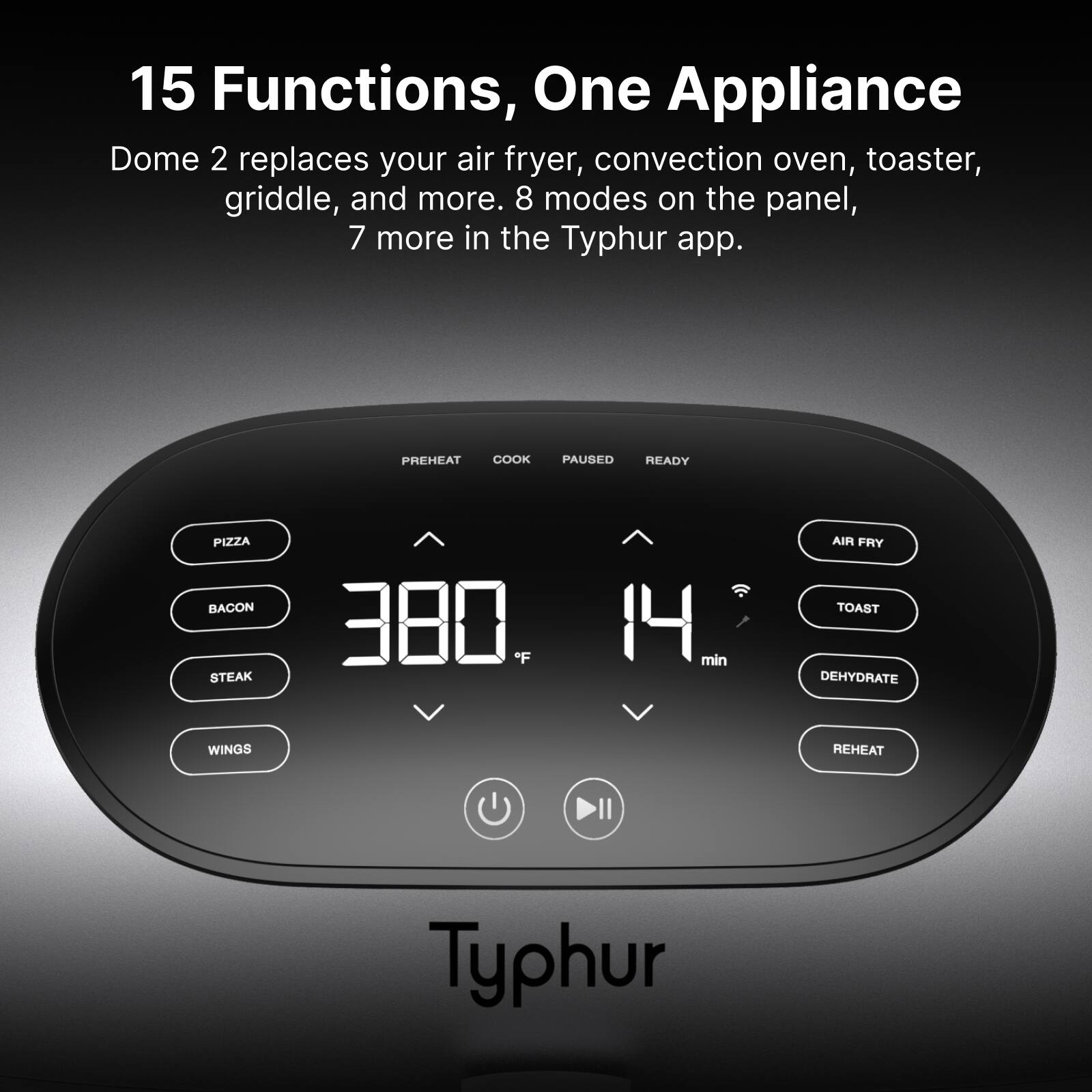 15 Functions, One Appliance

Dome 2 replaces your air fryer, convection oven, toaster, griddle, and more. 8 modes on the panel, 7 more in the Typhur app.

PREHEAT COOK PAUSED READY

PIZZA BACON STEAK 380 F 14 min

AIR FRY TOAST DEHYDRATE WINGS REHEAT

Typhur