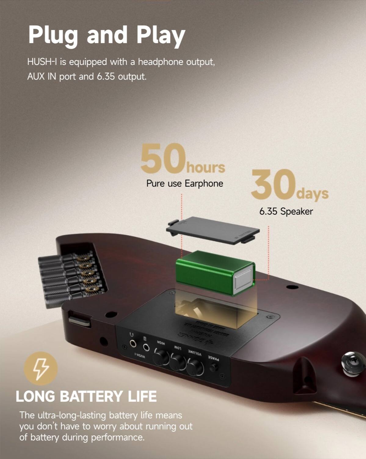 Plug and Play HUSH-I is equipped with a headphone output, AUX IN port and 6.35 output. 50 hours Pure use Earphone 30 days 6.35 Speaker. LONG BATTERY LIFE The ultra-long-lasting battery life means you don't have to worry about running out of battery during performance.