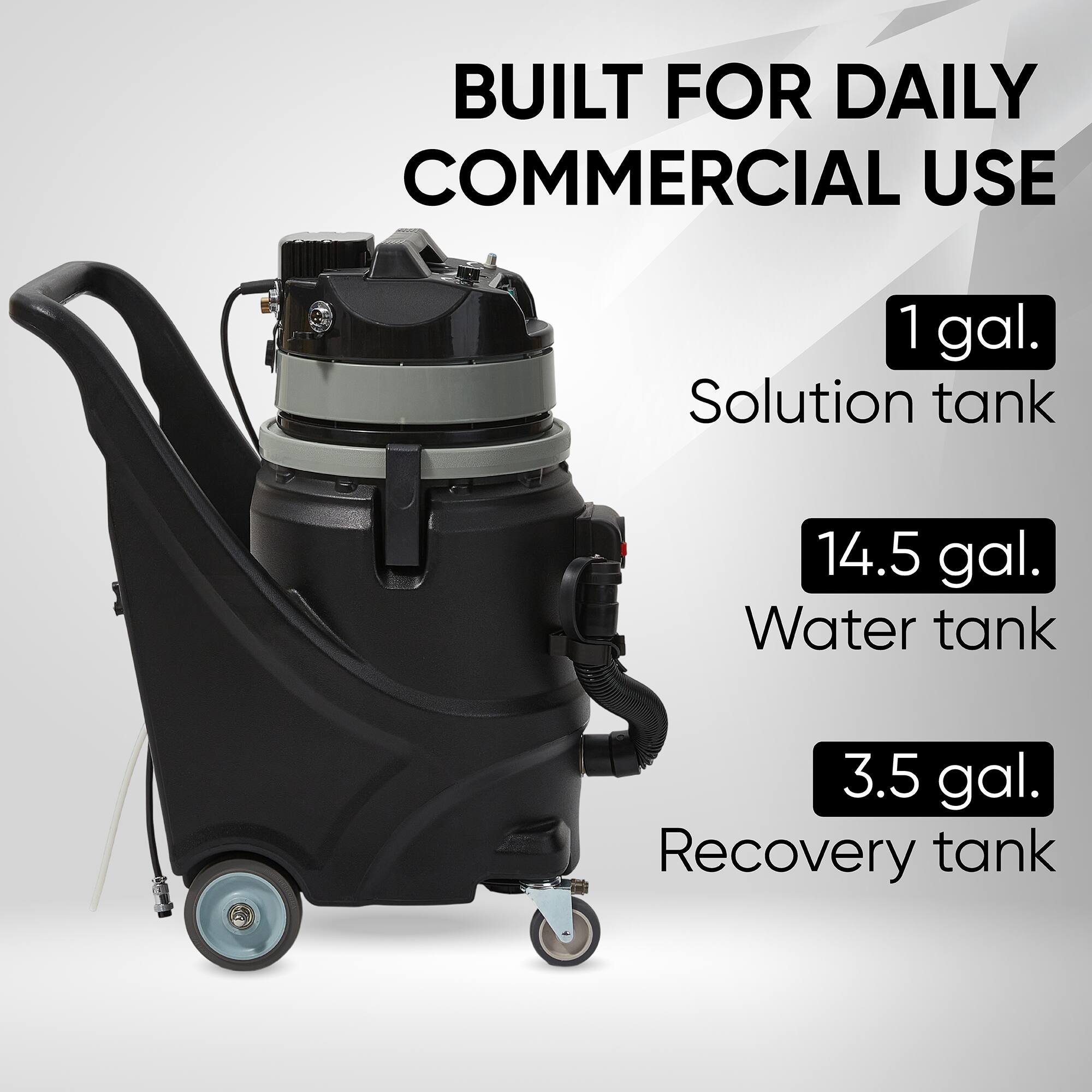 BUILT FOR DAILY COMMERCIAL USE
1 gal. Solution tank
14.5 gal. Water tank
3.5 gal. Recovery tank