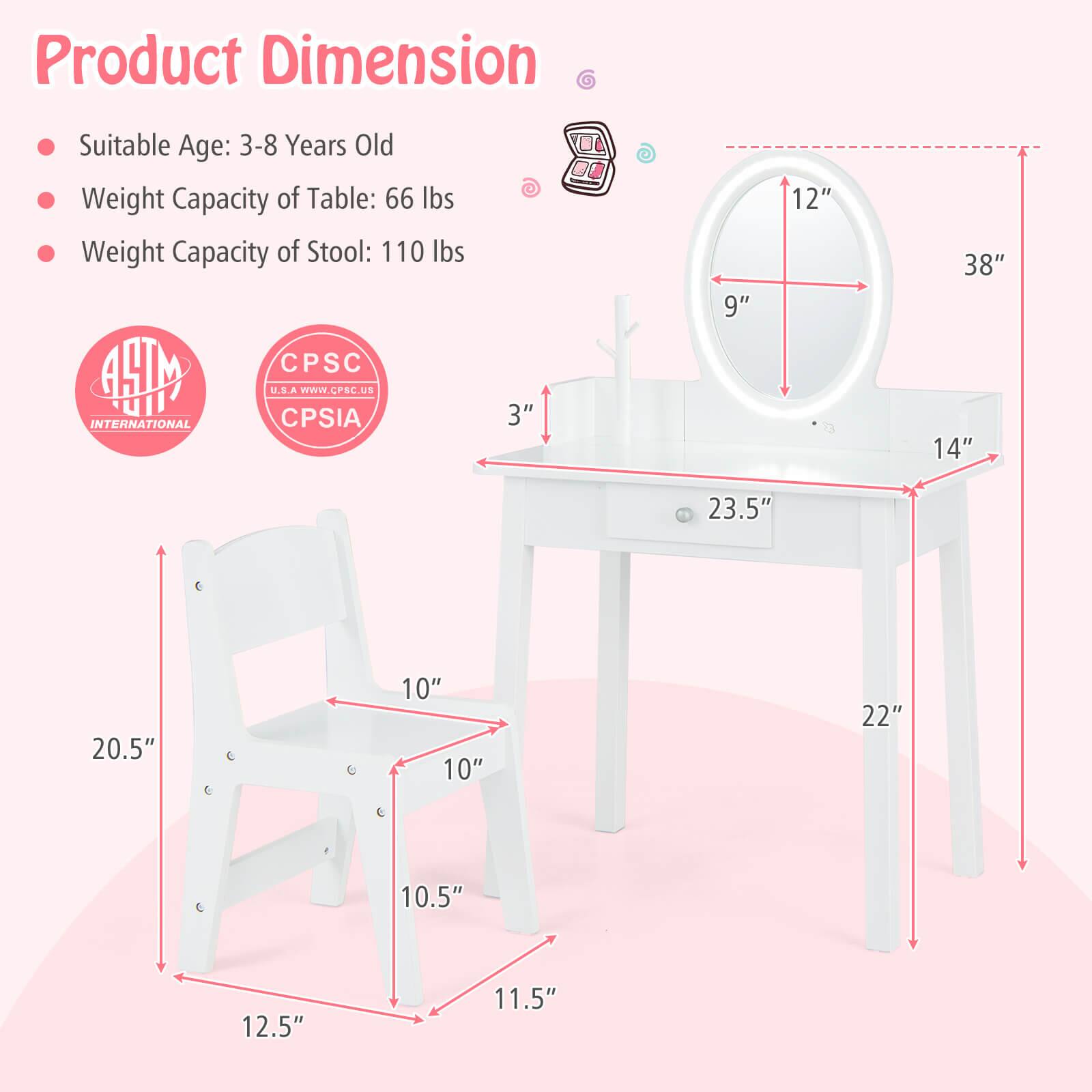 Product Dimension:

- Suitable Age: 3-8 Years Old
- Weight Capacity of Table: 66 lbs
- Weight Capacity of Stool: 110 lbs

Dimensions:

- Table: 38" (height), 23.5" (width), 22" (depth)
- Stool: 14" (height), 12" (seat width), 10.5" (seat depth), 12.5" (leg width), 11.5" (leg depth)

Certifications:

- ASTM International
- CPSC USA CPSIA

Website: www.CPSC.us