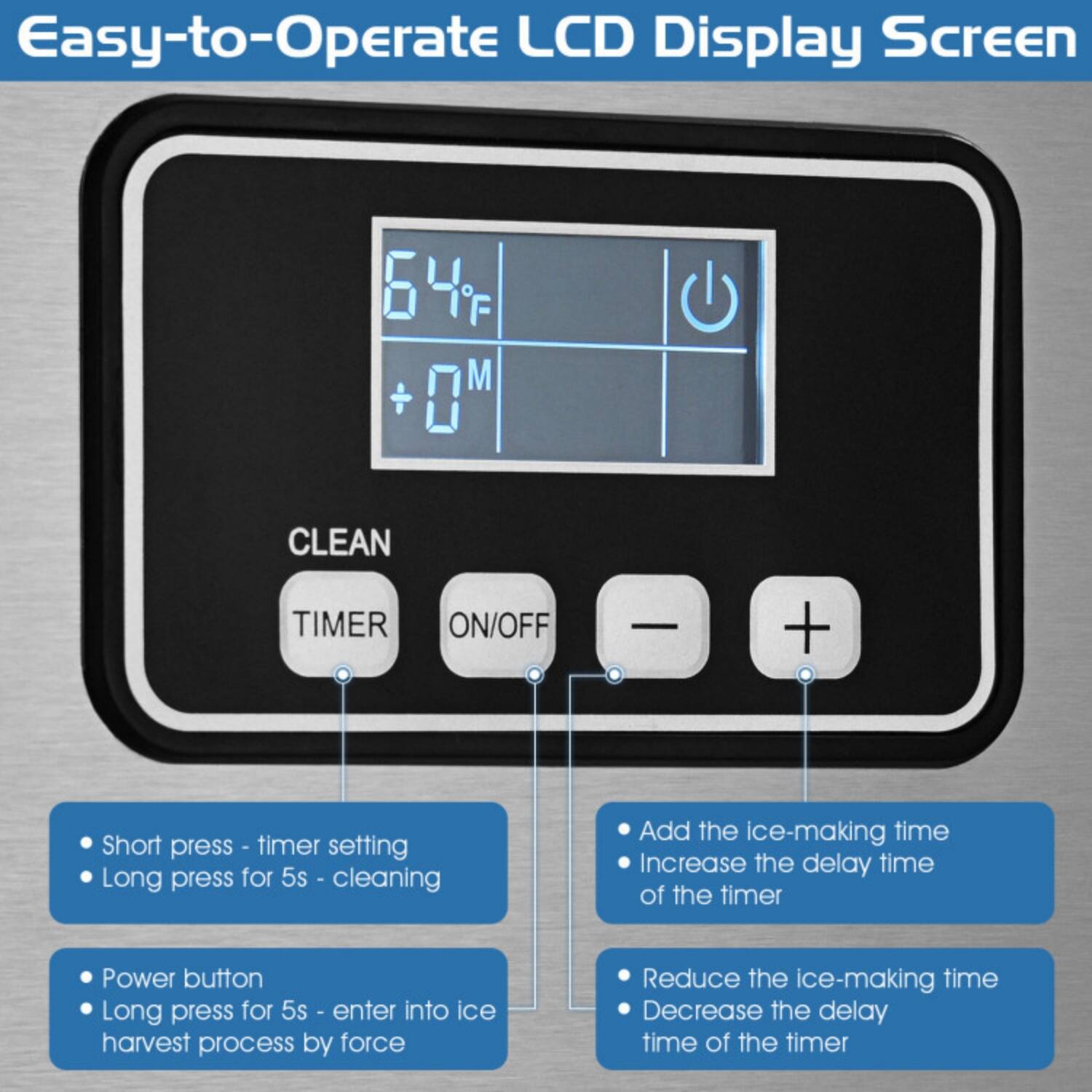 Easy-to-Operate LCD Display Screen

- **CLEAN**
  - Short press - timer setting
  - Long press for 5s - cleaning

- **TIMER**
  - Add the ice-making time
  - Increase the delay time of the timer

- **ON/OFF**
  - Power button
  - Long press for 5s - enter into ice harvest process by force

- **-**
  - Reduce the ice-making time
  - Decrease the delay time of the timer