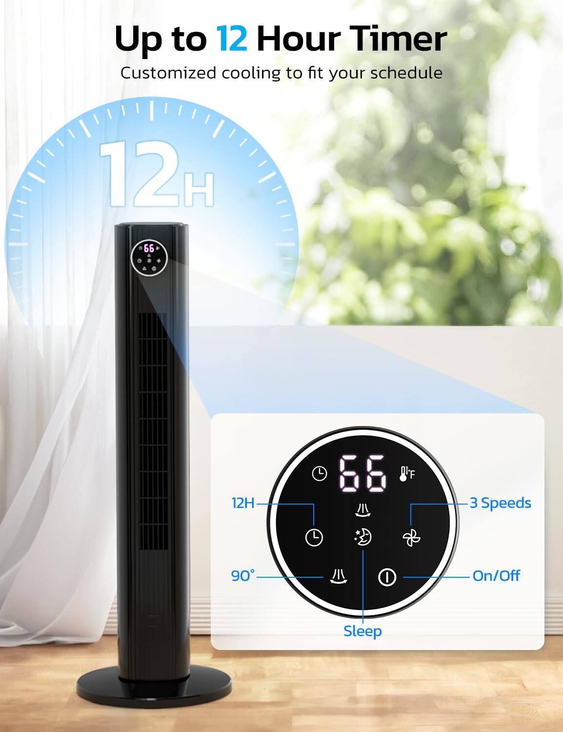 Up to 12 Hour Timer  
Customized cooling to fit your schedule  

12H  
66°F  

3 Speeds  
90°  
On/Off  
Sleep