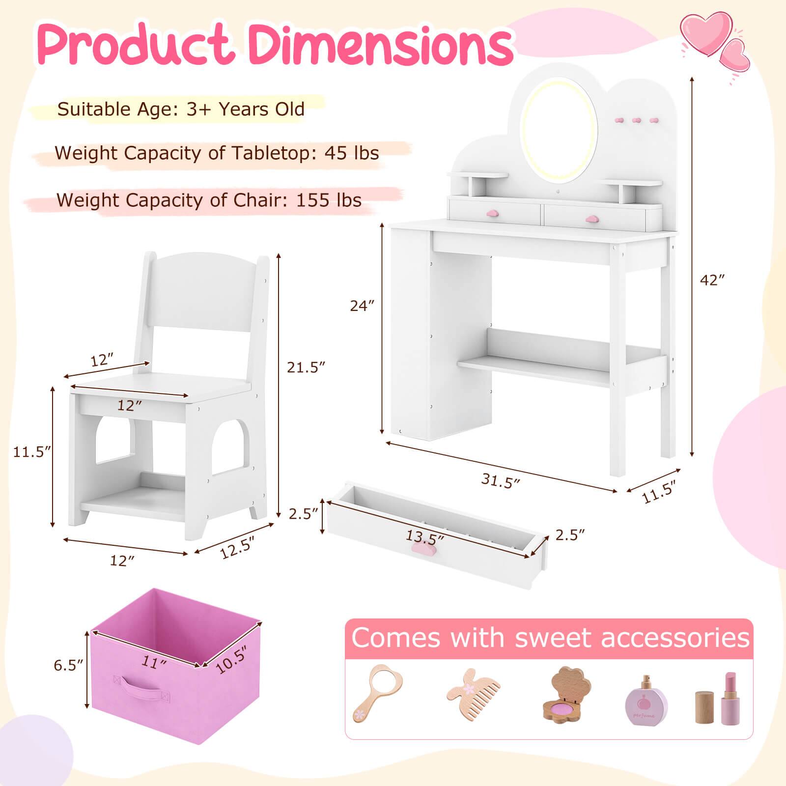 Product Dimensions

Suitable Age: 3+ Years Old

Weight Capacity of Tabletop: 45 lbs

Weight Capacity of Chair: 155 lbs

- Tabletop: 42" H x 31.5" W x 13.5" D
- Chair: 24" H x 12" W x 11.5" D
- Storage Box: 11" L x 10.5" W x 6.5" H

Comes with sweet accessories