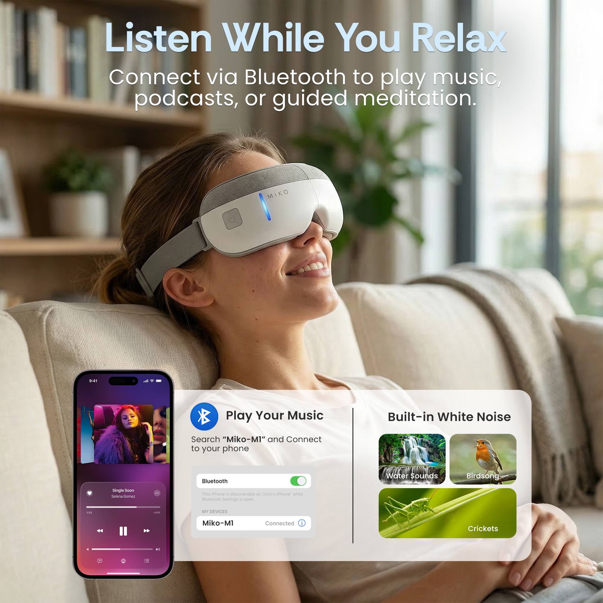 Listen While You Relax  
Connect via Bluetooth to play music, podcasts, or guided meditation.  

MIKO D  
Play Your Music  
Search "Miko-M1" and Connect to your phone  

Built-in White Noise  
Water Sounds  
Birdsong  
Crickets  

Miko-M1 Connected