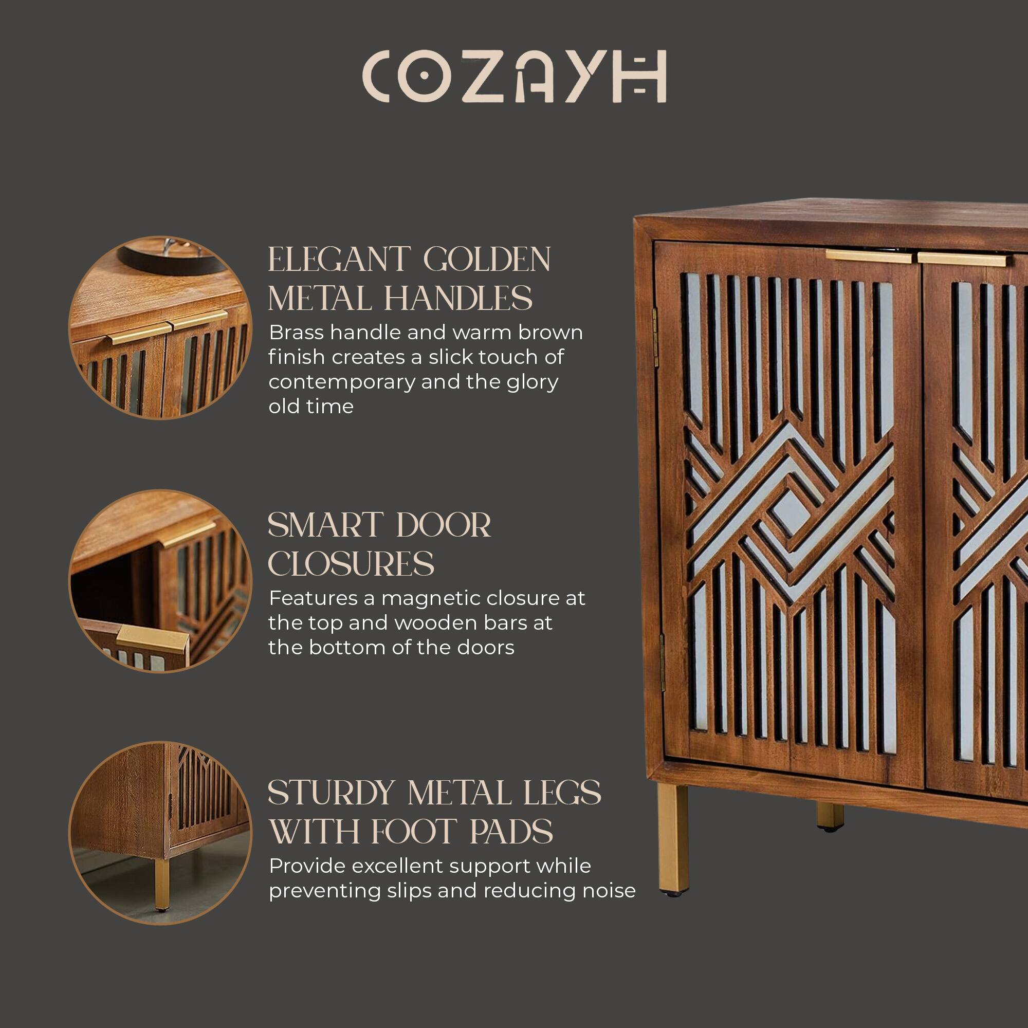 COZAYH

ELEGANT GOLDEN METAL HANDLES  
Brass handle and warm brown finish creates a slick touch of contemporary and the glory old time

SMART DOOR CLOSURES  
Features a magnetic closure at the top and wooden bars at the bottom of the doors

STURDY METAL LEGS WITH FOOT PADS  
Provide excellent support while preventing slips and reducing noise