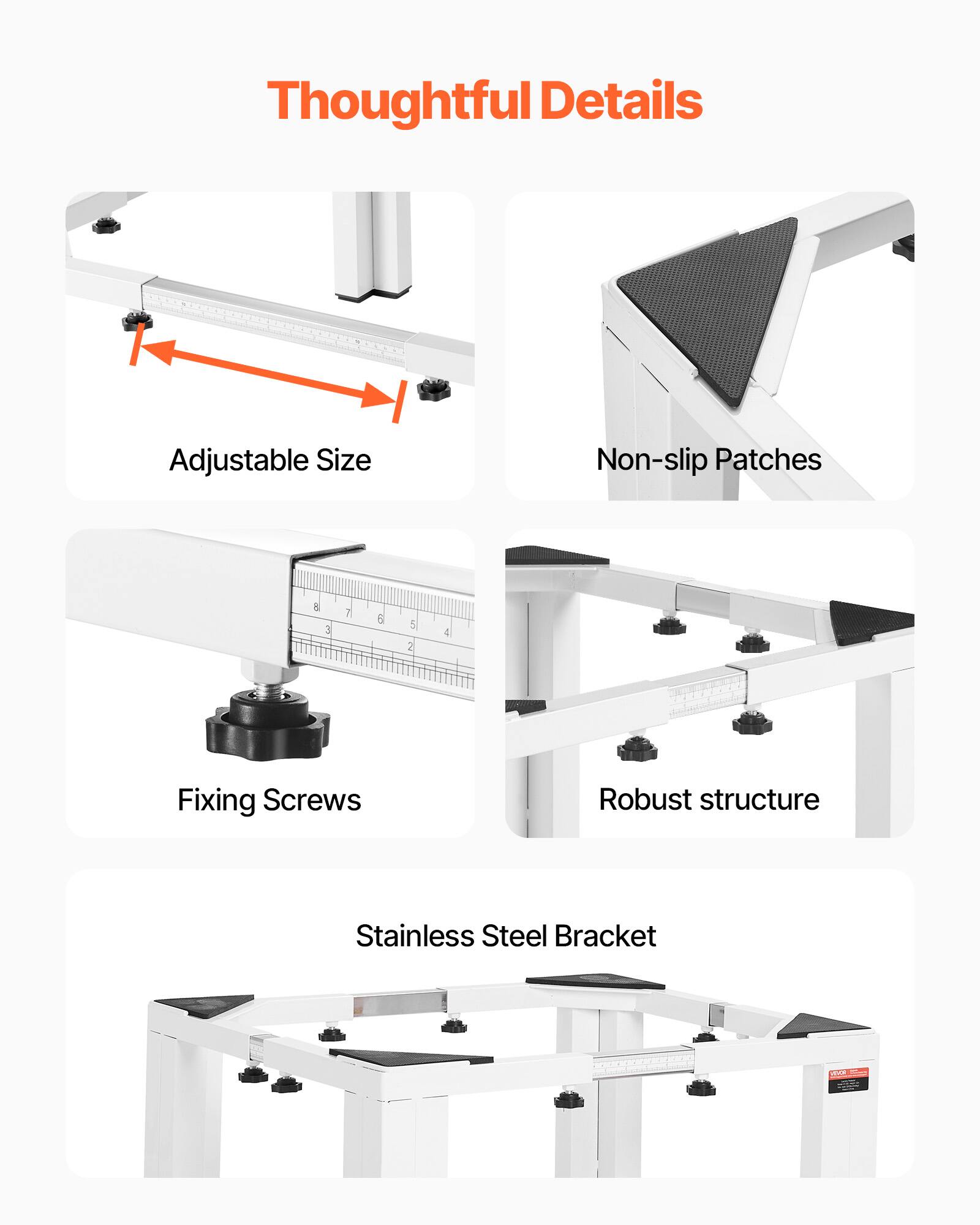 Thoughtful Details  
Adjustable Size  
Non-slip Patches  
Fixing Screws  
Robust Structure  
Stainless Steel Bracket