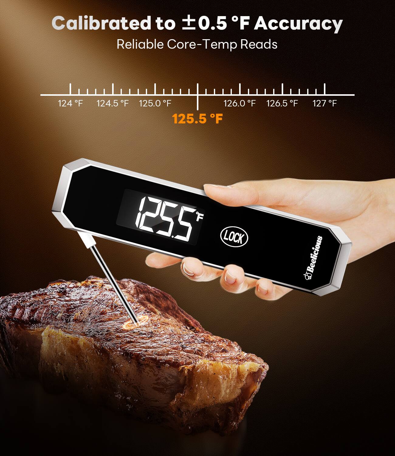 Calibrated to ±0.5 °F Accuracy  
Reliable Core-Temp Reads  

124 °F 124.5 °F 125.0 °F 125.5 °F 126.0 °F 126.5 °F 127 °F  

125.5 °F  

LOCK  

Beelicious