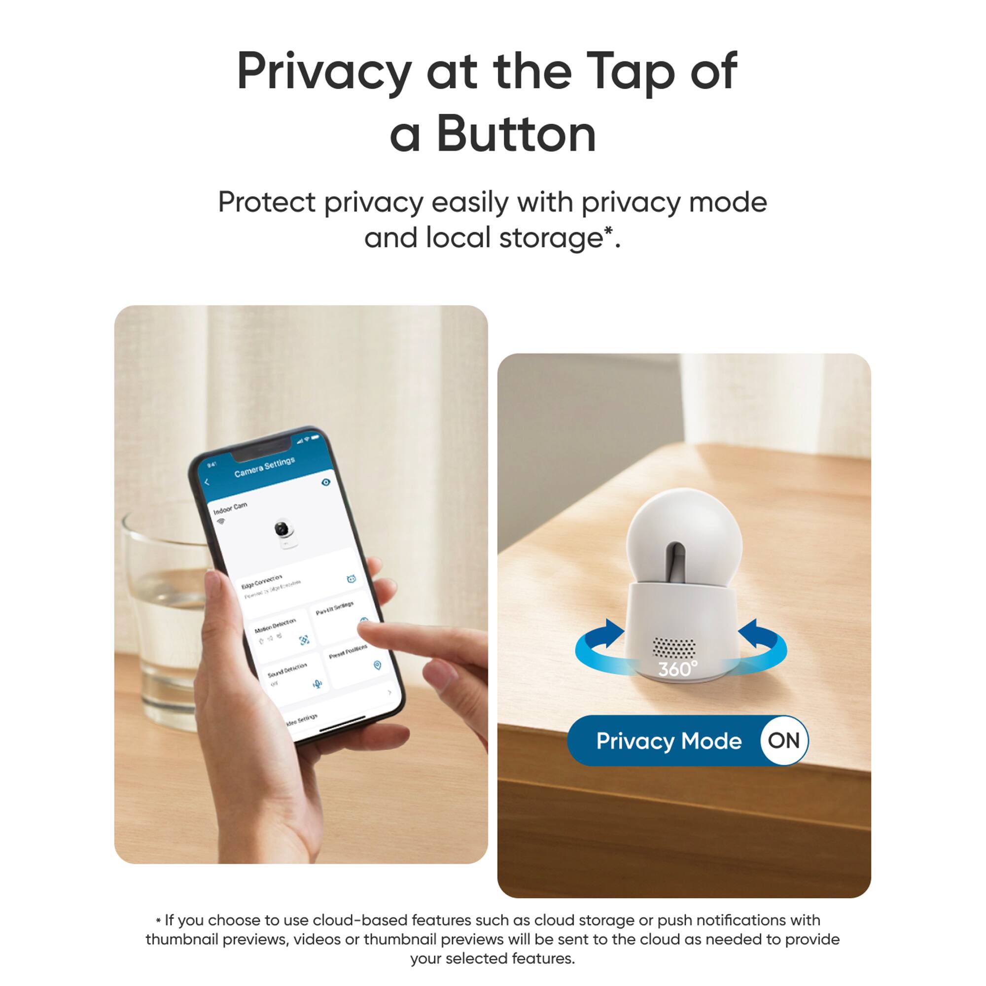Privacy at the Tap of a Button: Protect privacy easily with privacy mode and local storage. Serings Camera -s - - -p nae - . - - Paven deremgn - - . - + - - -u - 360 - srtr Privacy Mode ON: If you choose to use cloud-based features such as cloud storage or push notifications with thumbnail previews, 10 thumbnail previews will be sent to the cloud as needed to provide your selected features.