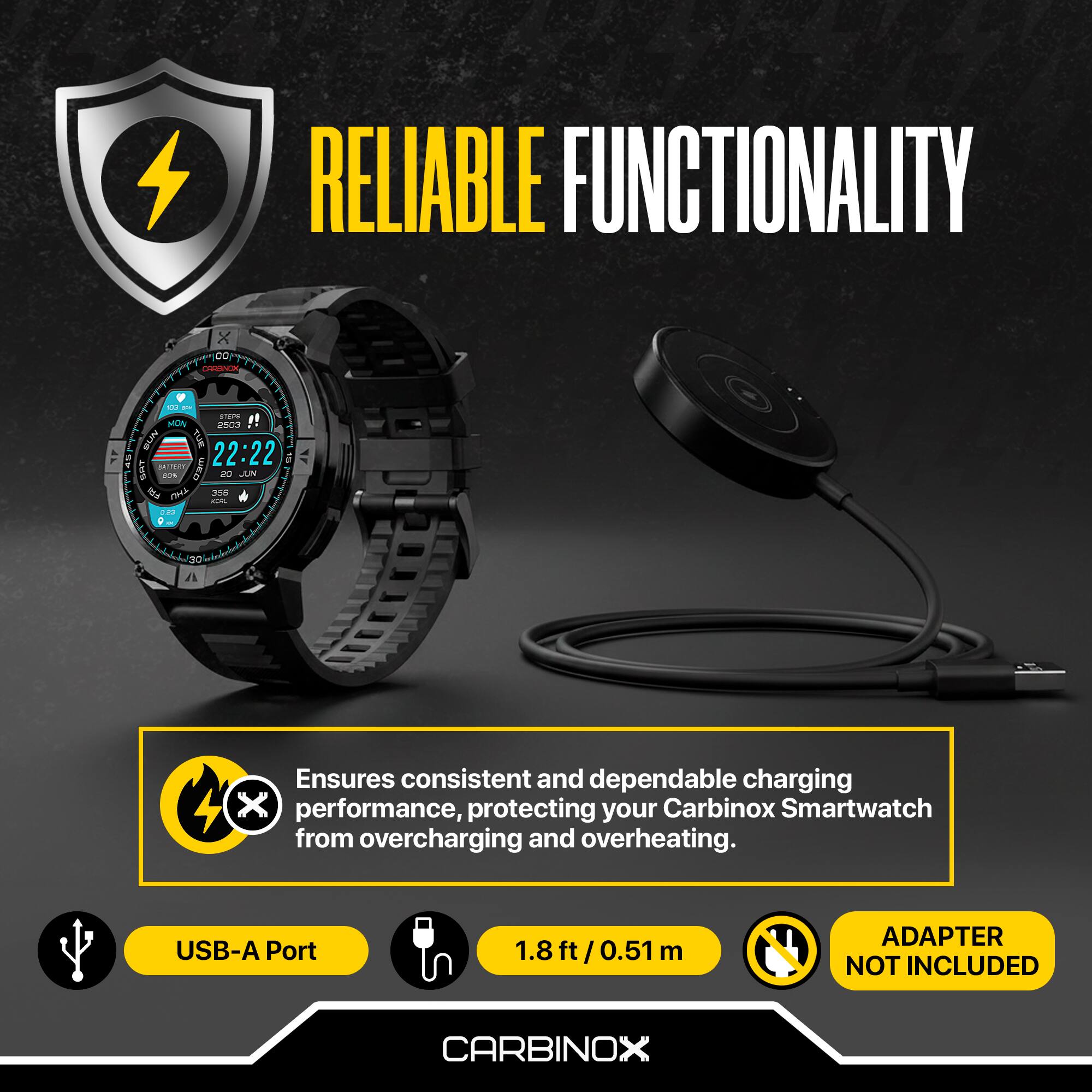RELIABLE FUNCTIONALITY

Ensures consistent and dependable charging performance, protecting your Carbinox Smartwatch from overcharging and overheating.

USB-A Port

1.8 ft / 0.51 m

ADAPTER NOT INCLUDED

CARBINOX