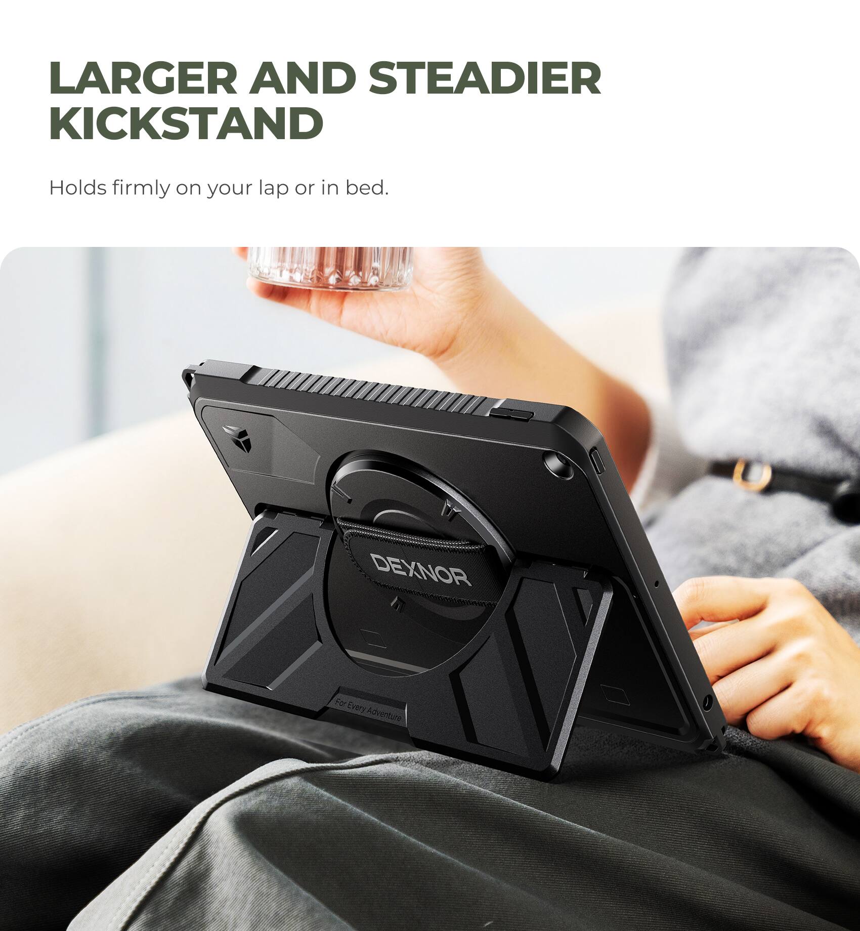 LARGER AND STEADIER KICKSTAND  
Holds firmly on your lap or in bed.  
DEXNOR  
For Every Adventure