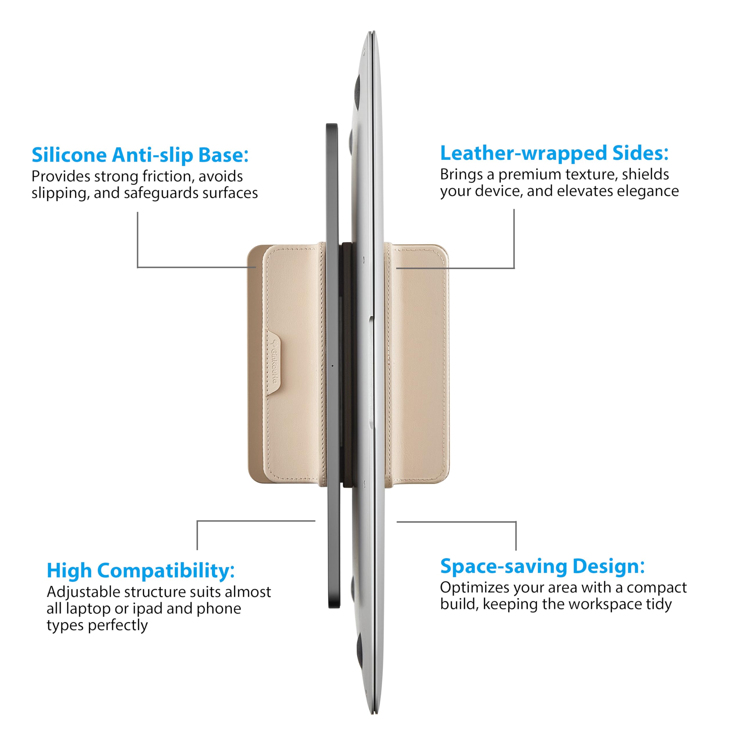 Silicone Anti-slip Base:  
Provides strong friction, avoids slipping, and safeguards surfaces  

Leather-wrapped Sides:  
Brings a premium texture, shields your device, and elevates elegance  

High Compatibility:  
Adjustable structure suits almost all laptop or iPad and phone types perfectly  

Space-saving Design:  
Optimizes your area with a compact build, keeping the workspace tidy
