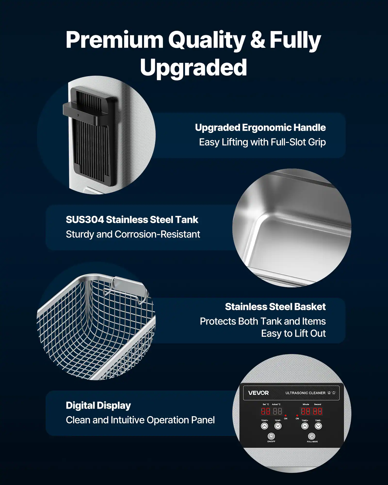 Premium Quality & Fully Upgraded

Upgraded Ergonomic Handle
Easy Lifting with Full-Slot Grip

SUS304 Stainless Steel Tank
Sturdy and Corrosion-Resistant

Stainless Steel Basket
Protects Both Tank and Items
Easy to Lift Out

Digital Display
Clean and Intuitive Operation Panel

VEVOR ULTRASONIC CLEANER