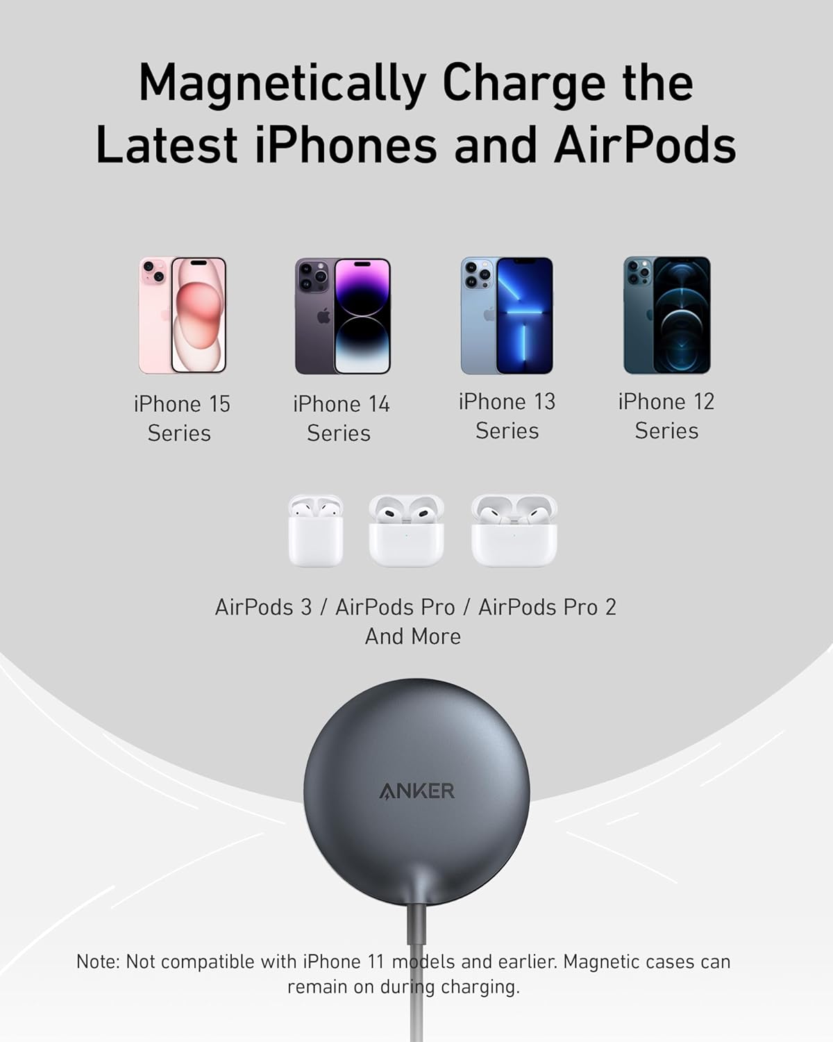 Magneticallly Charge the Latest iPhones and AirPods

iPhone 15 Series  
iPhone 14 Series  
iPhone 13 Series  
iPhone 12 Series  

AirPods 3 / AirPods Pro / AirPods Pro 2 And More  

Note: Not compatible with iPhone 11 models and earlier. Magnetic cases can remain on during charging.