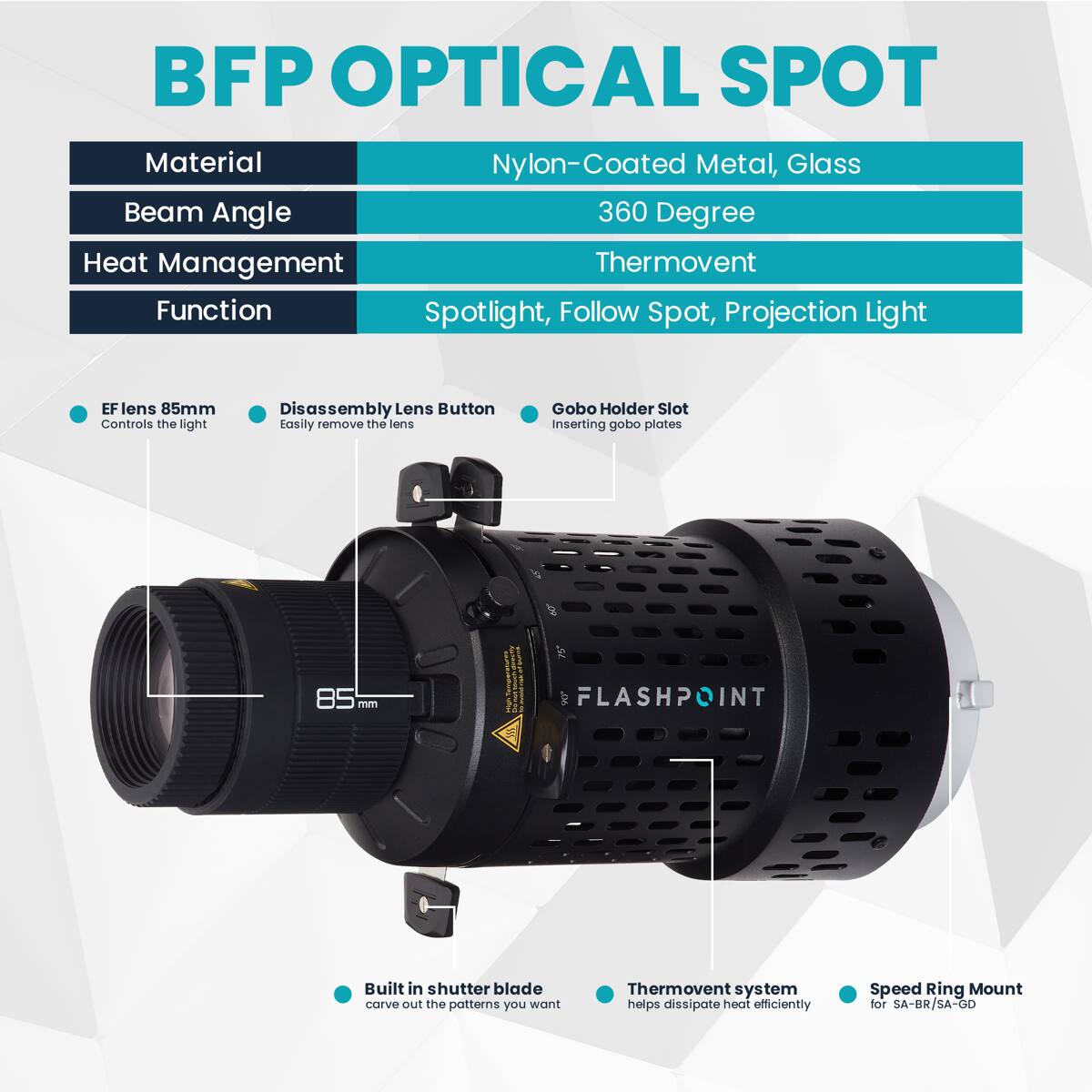 BFP OPTICAL SPOT  
Material: Nylon-Coated Metal, Glass  
Beam Angle: 360 Degree  
Heat Management: Thermovent  
Function: Spotlight, Follow Spot, Projection Light  

EF lens 85mm  
Controls the light  
Disassembly Lens Button  
Easily remove the lens  
Gobo Holder Slot  
Inserting gobo plates  

Built in shutter blade  
Carve out the patterns you want  
Thermovent system helps dissipate heat efficiently  
Speed Ring Mount for SA-BR/SA-GO