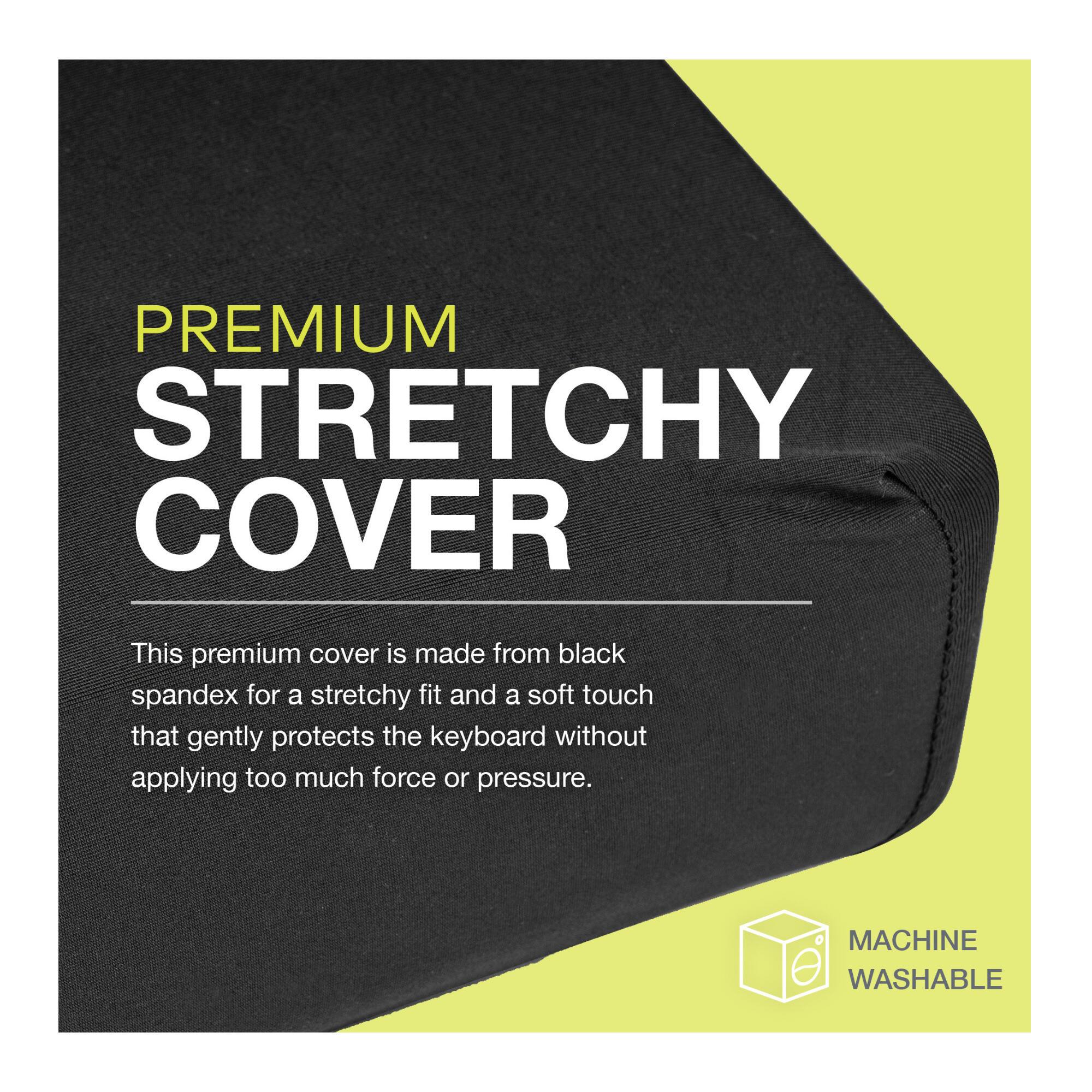 PREMIUM STRETCHY COVER

This premium cover is made from black spandex for a stretchy fit and a soft touch that gently protects the keyboard without applying too much force or pressure.

MACHINE WASHABLE