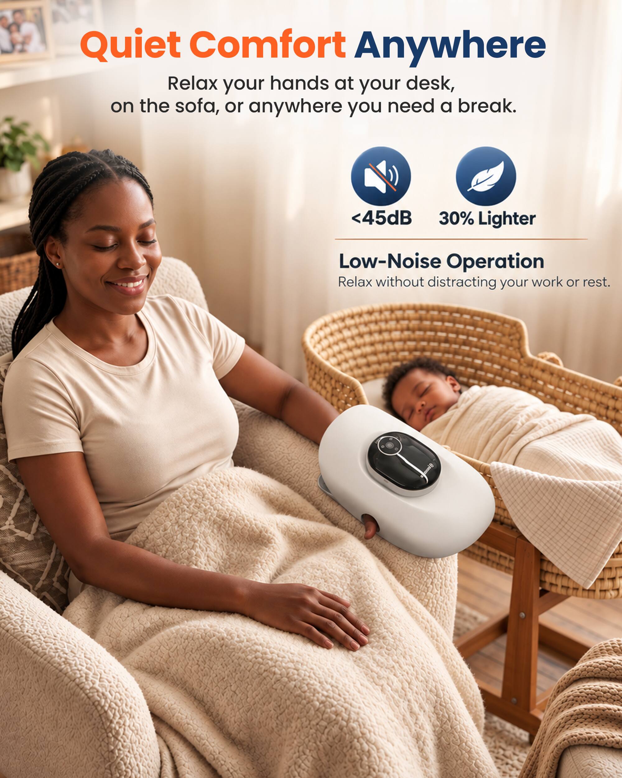 Quiet Comfort Anywhere  
Relax your hands at your desk, on the sofa, or anywhere you need a break.  

<45dB 30% Lighter  
Low-Noise Operation  
Relax without distracting your work or rest.