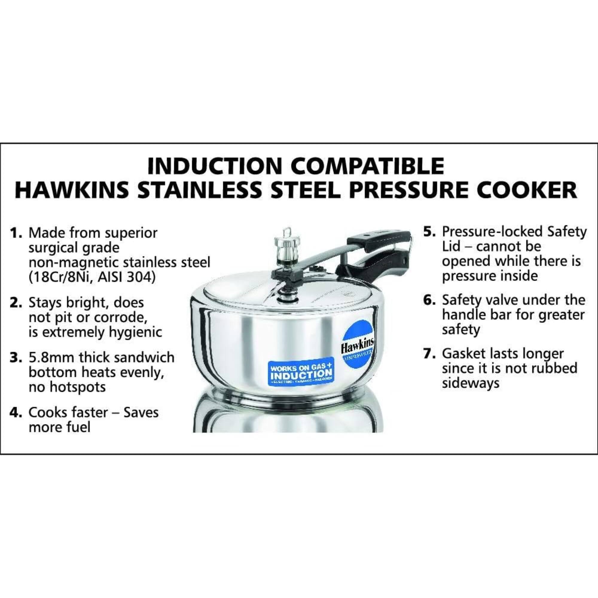 INDUCTION COMPATIBLE HAWKINS STAINLESS STEEL PRESSURE COOKER

1. Made from superior surgical grade non-magnetic stainless steel (18Cr/8Ni, AISI 304)
2. Stays bright, does not pit or corrode, is extremely hygienic
3. 5.8mm thick sandwich bottom heats evenly, no hotspots
4. Cooks faster Saves more fuel

Hawkins ATRIQUIREZ WORKS ON GAS INDUCTION

5. Pressure-locked Safety Lid – cannot be opened while there is pressure inside
6. Safety valve under the handle bar for greater safety
7. Gasket lasts longer since it is not rubbed sideways