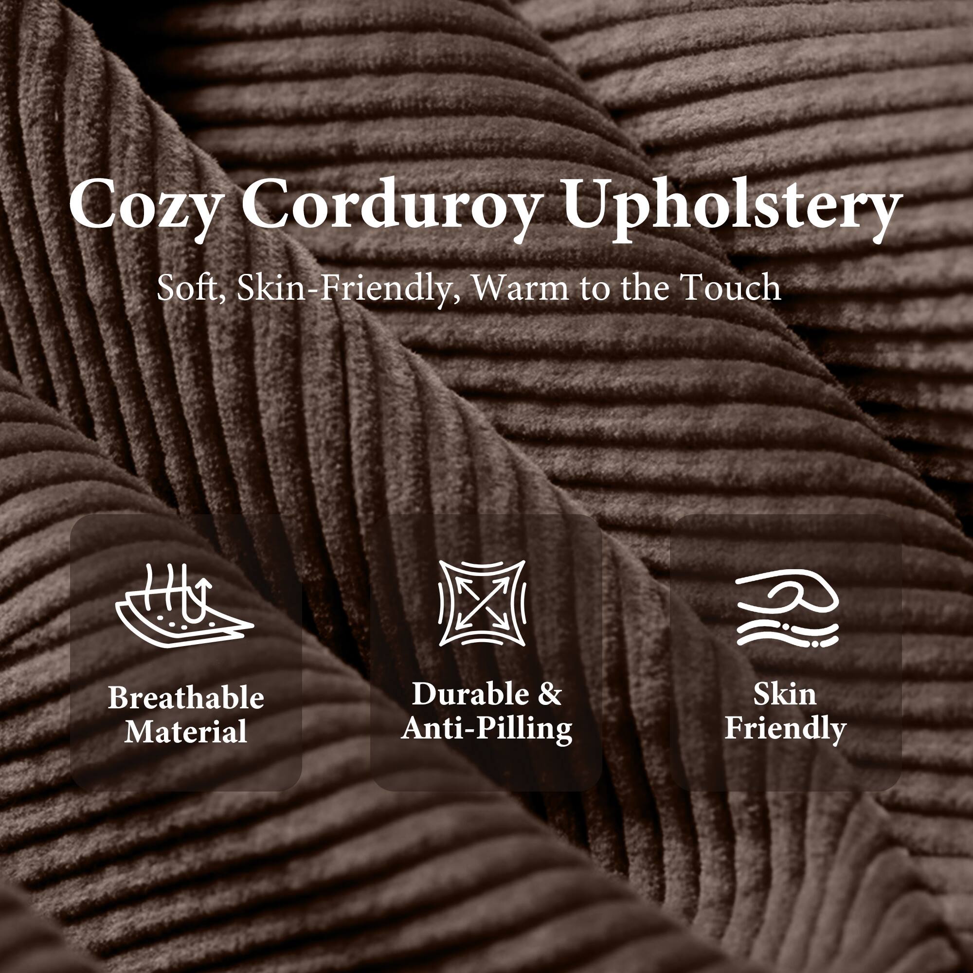 Cozy Corduroy Upholstery  
Soft, Skin-Friendly, Warm to the Touch  

- Breathable Material  
- Durable & Anti-Pilling  
- Skin Friendly