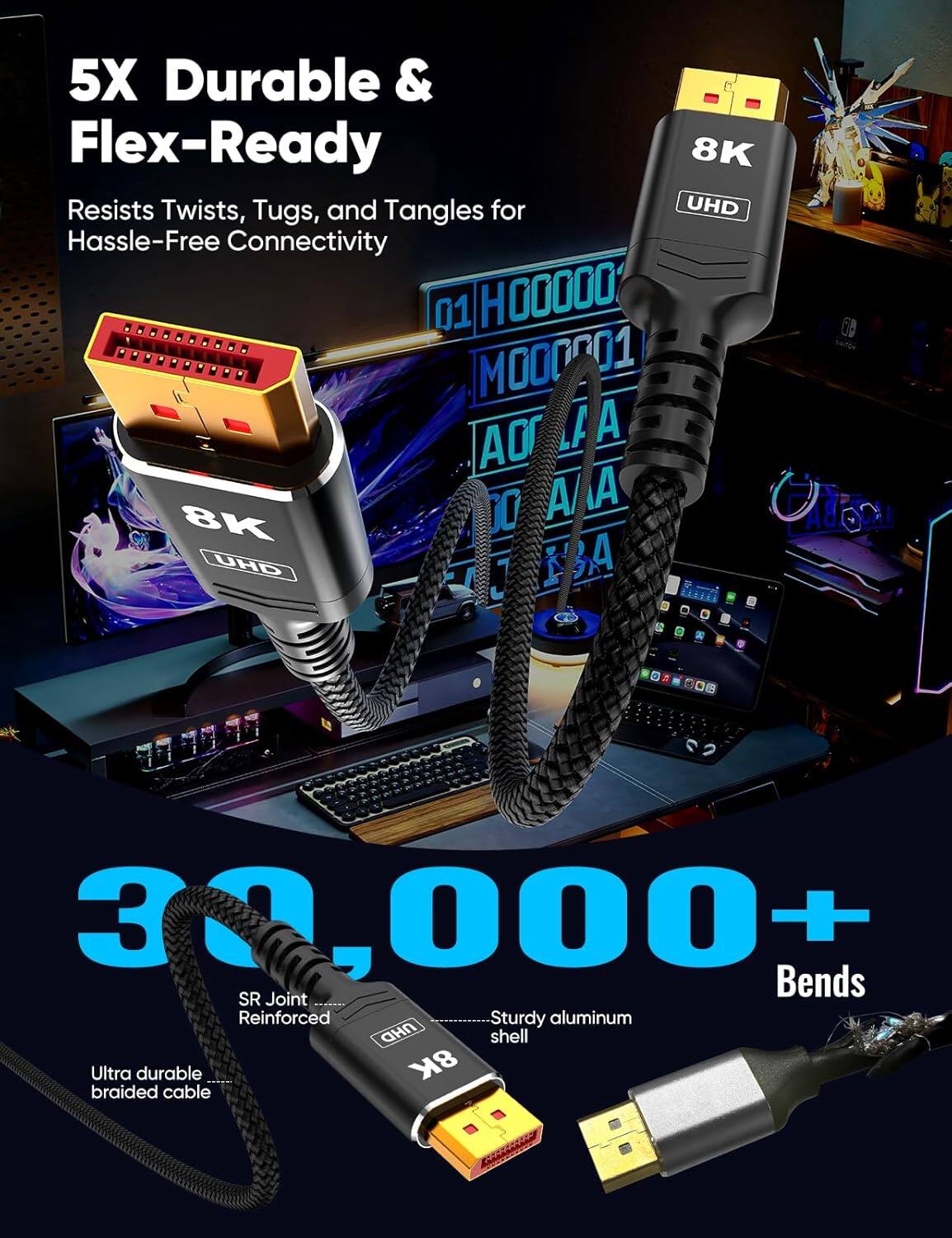 5X Durable & Flex-Ready  
Resists Twists, Tugs, and Tangles for Hassle-Free Connectivity  

30,000+ Bends  
SR Joint Reinforced  
Ultra durable braided cable  
Sturdy aluminum shell  

8K UHD
