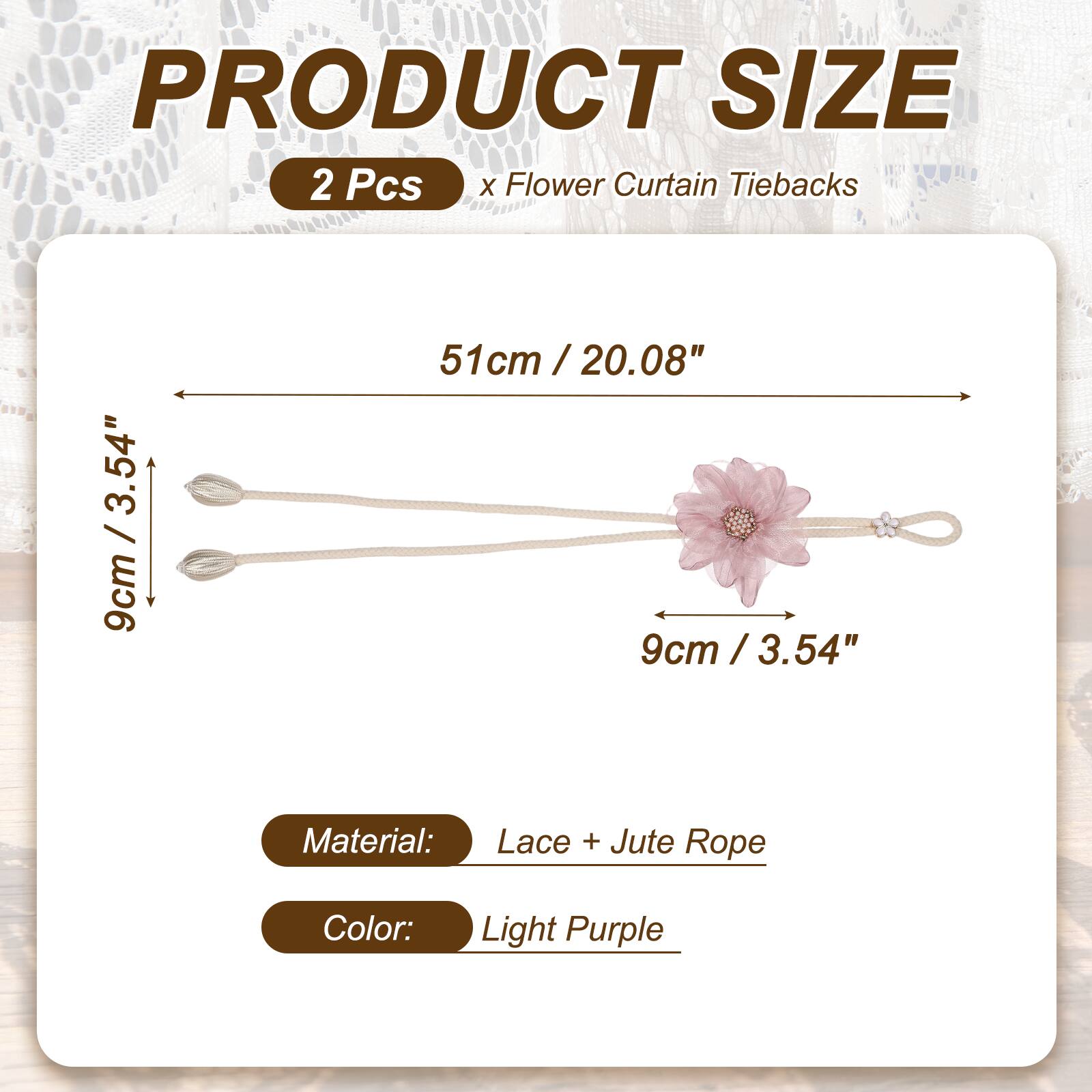PRODUCT SIZE  
2 Pcs x Flower Curtain Tiebacks  
3.54" / 9cm  
51cm / 20.08"  
9cm / 3.54"  

Material: Lace + Jute Rope  
Color: Light Purple