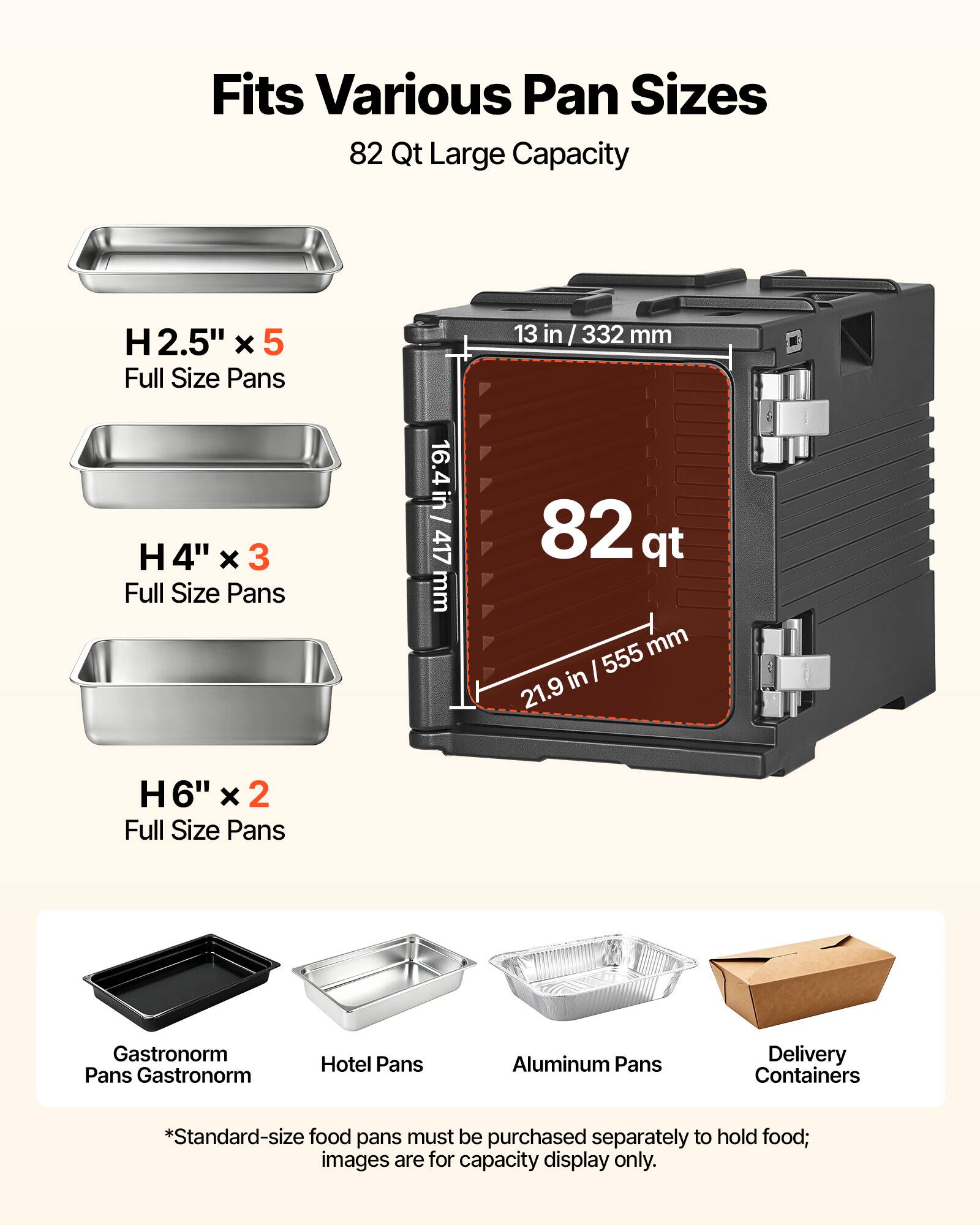 Fits Various Pan Sizes  
82 Qt Large Capacity  

H 2.5" x 5 Full Size Pans  
13 in / 332 mm  

H 4" x 3 Full Size Pans  
16.4 in / 417 mm  

H 6" x 2 Full Size Pans  

Gastronorm Pans  
Hotel Pans  
Aluminum Pans  
Delivery Containers  

*Standard-size food pans must be purchased separately to hold food; images are for capacity display only.