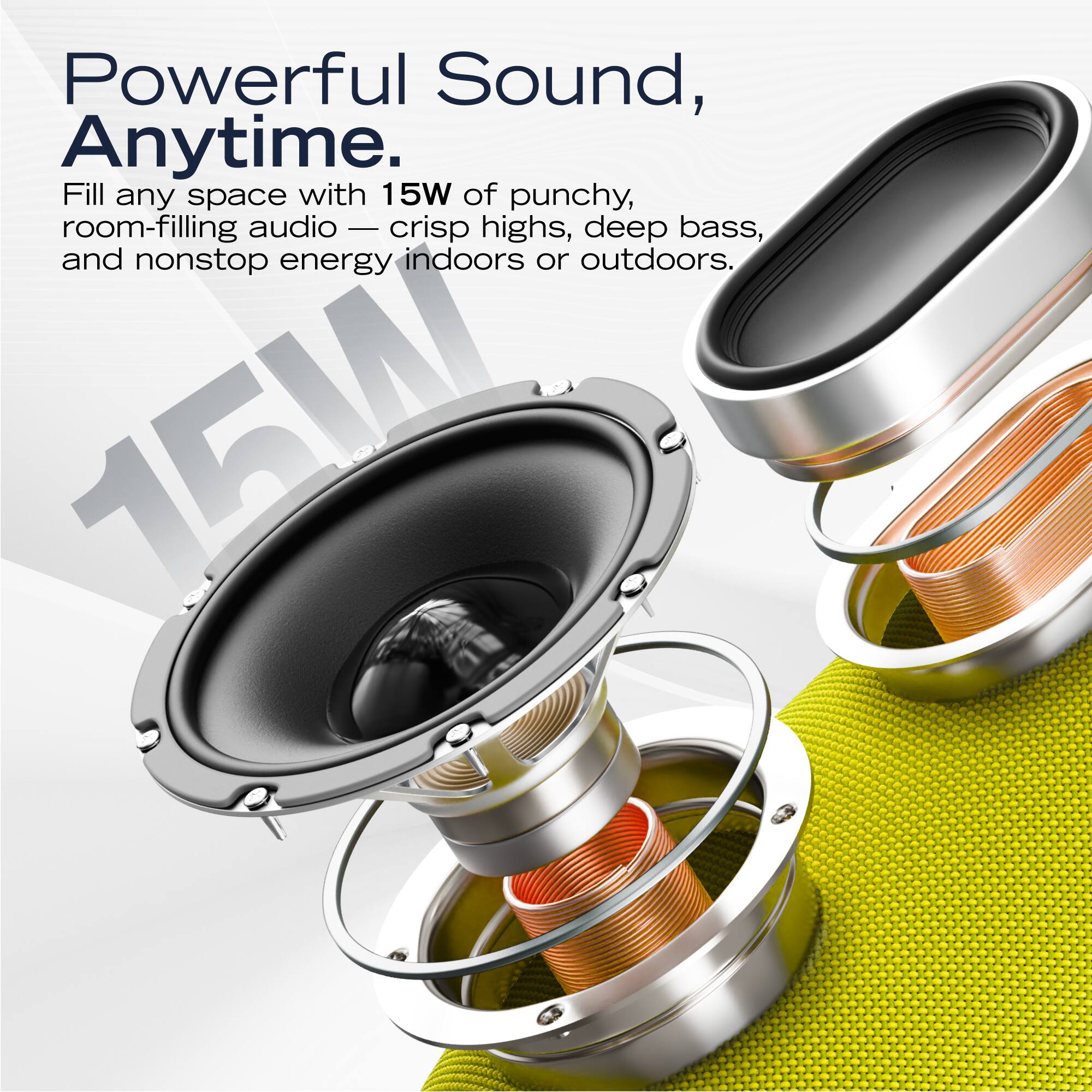 Powerful Sound, Anytime.

Fill any space with 15W of punchy, room-filling audio — crisp highs, deep bass, and nonstop energy indoors or outdoors.