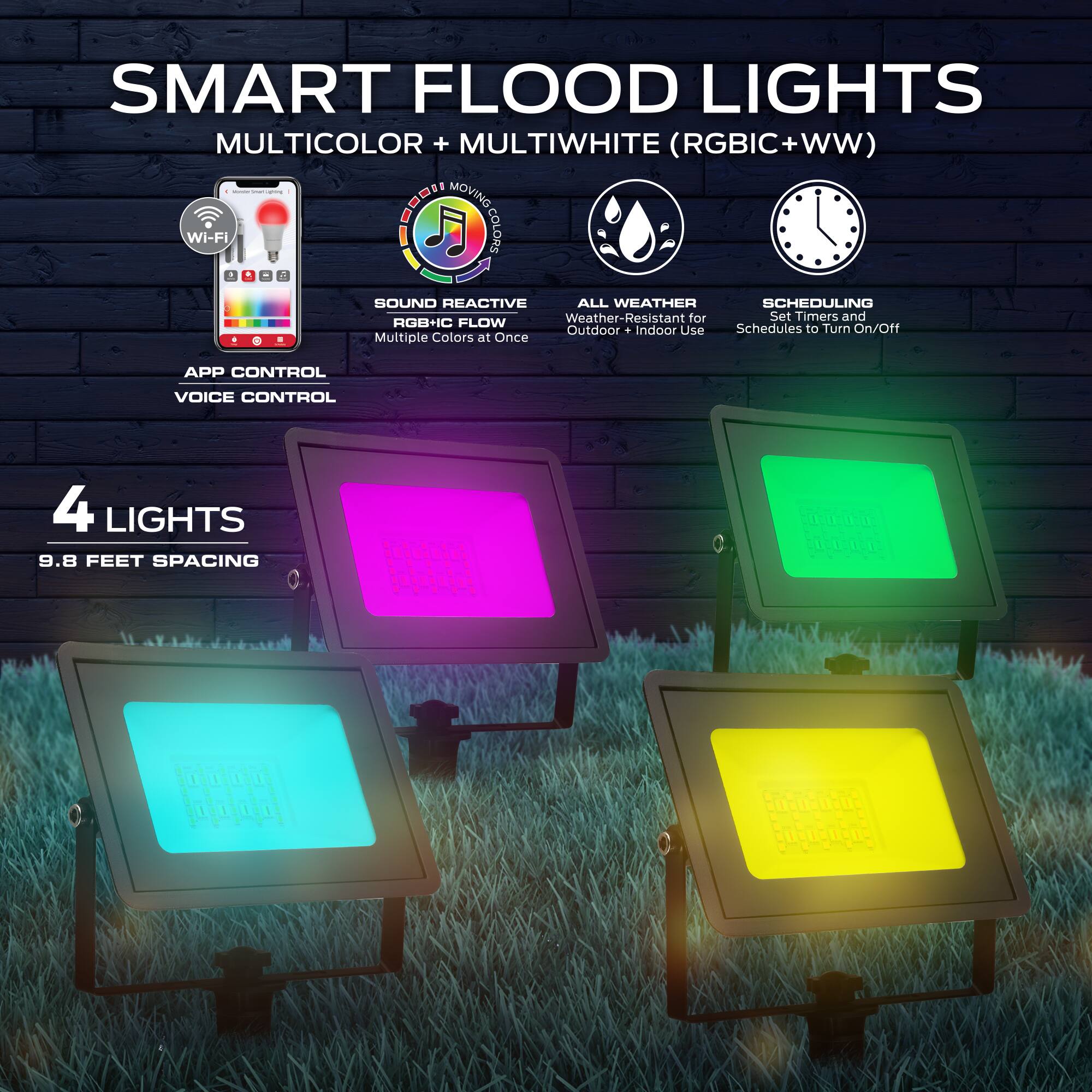 SMART FLOOD LIGHTS  
MULTICOLOR + MULTIWHITE (RGBIC+WW)  

Wi-Fi MOVING COLORS  
SOUND REACTIVE RGB+IC FLOW  
ALL WEATHER  
SCHEDULING  

Weather-Resistant for Outdoor + Indoor Use  
Set Timers and Schedules to Turn On/Off  
Multiple Colors at Once  

APP CONTROL  
VOICE CONTROL  

4 LIGHTS  
9.8 FEET SPACING