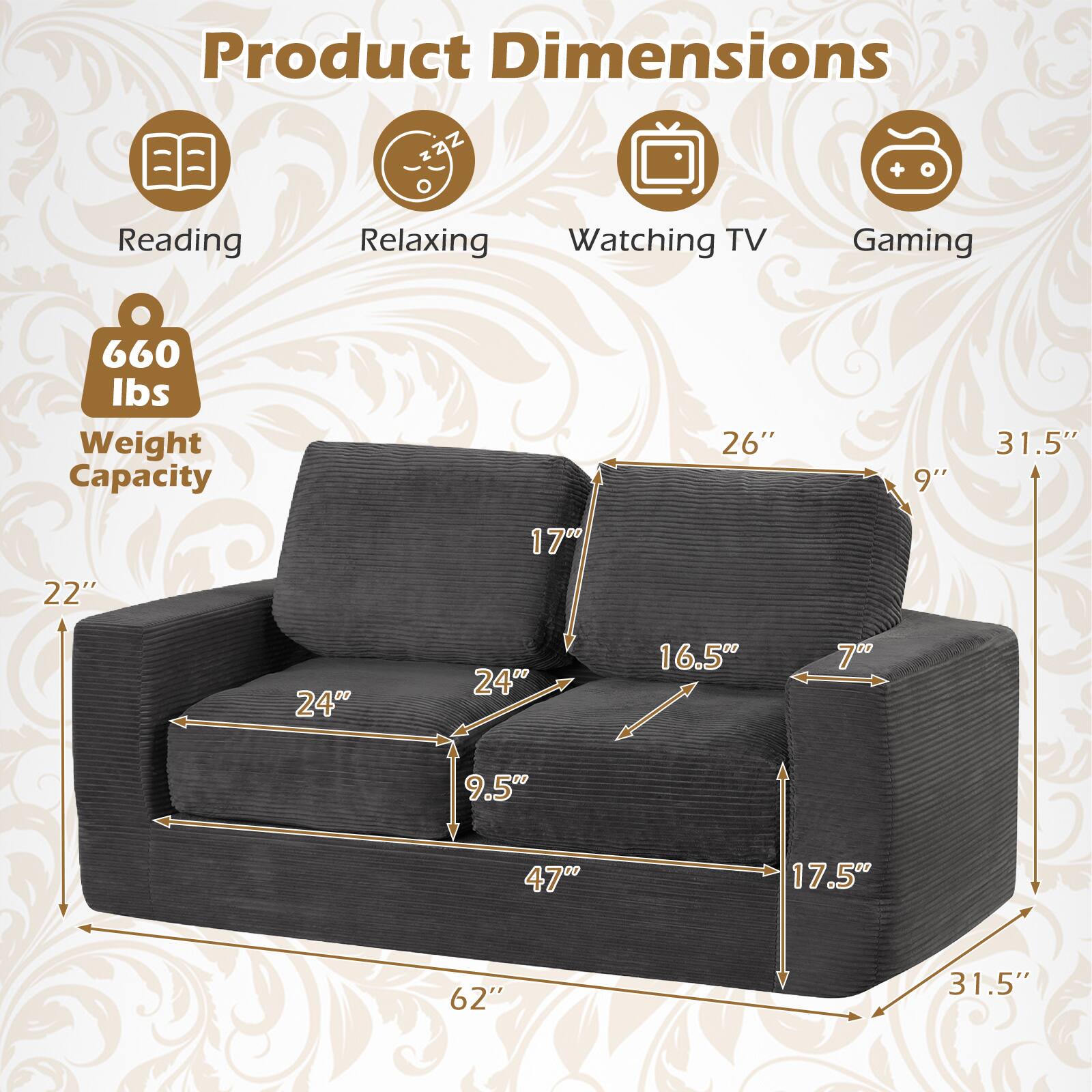 Product Dimensions

- Reading: 26" x 9" x 31.5"
- Relaxing: 22" x 16.5" x 9.5"
- Watching TV: 24" x 17.5" x 47"
- Gaming: 62" x 31.5"

Weight Capacity: 660 lbs