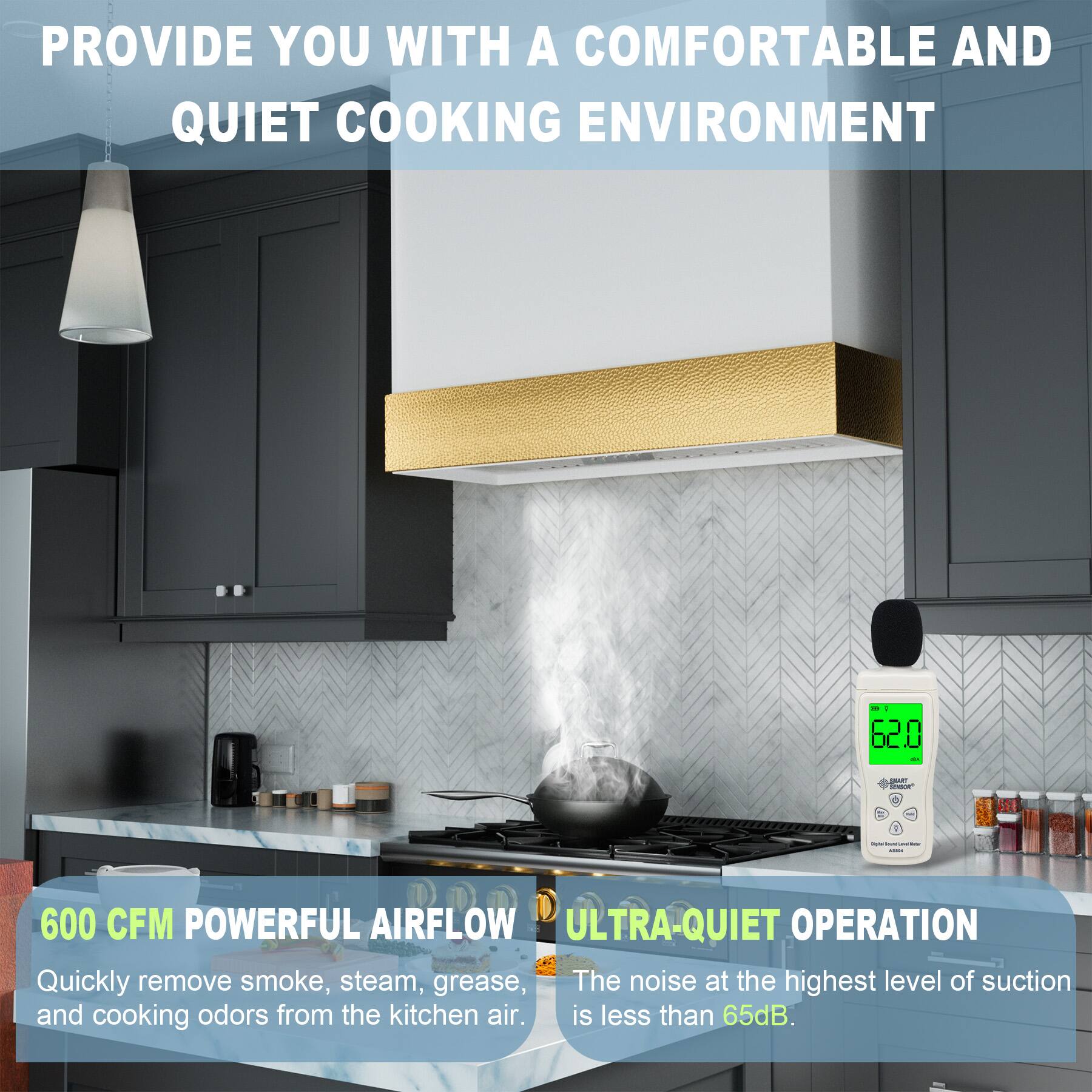 PROVIDE YOU WITH A COMFORTABLE AND QUIET COOKING ENVIRONMENT

600 CFM POWERFUL AIRFLOW
Quickly remove smoke, steam, grease, and cooking odors from the kitchen air.

ULTRA-QUIET OPERATION
The noise at the highest level of suction is less than 65dB.