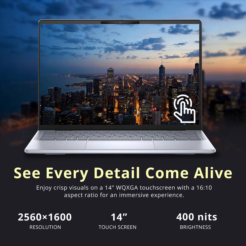 See Every Detail Come Alive

Enjoy crisp visuals on a 14" WQXGA touchscreen with a 16:10 aspect ratio for an immersive experience.

2560x1600 RESOLUTION  
14" TOUCH SCREEN  
400 nits BRIGHTNESS
