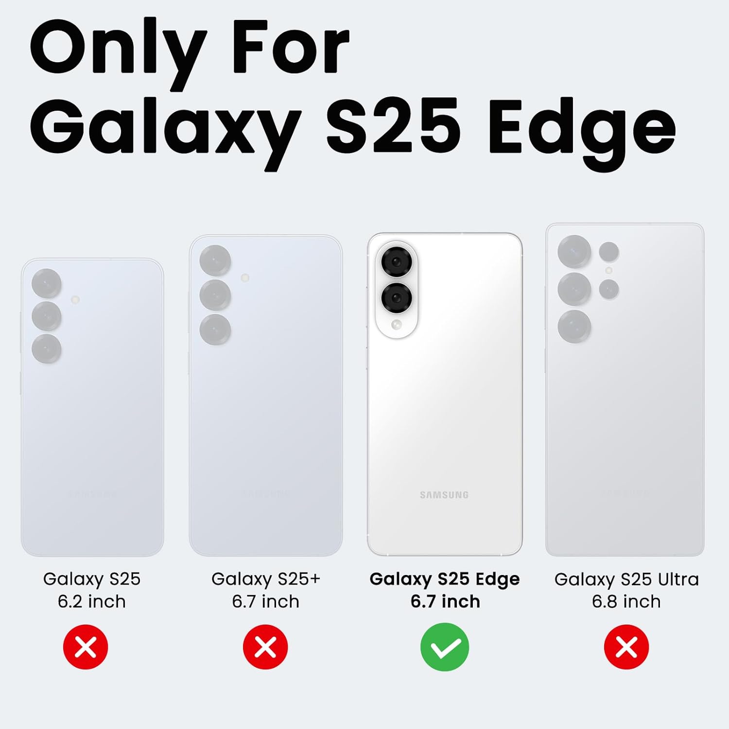 Only For Galaxy S25 Edge

SAMSUNG Galaxy S25 6.2 inch X
Galaxy S25+ 6.7 inch X
Galaxy S25 Edge 6.7 inch ✓
Galaxy S25 Ultra 6.8 inch X