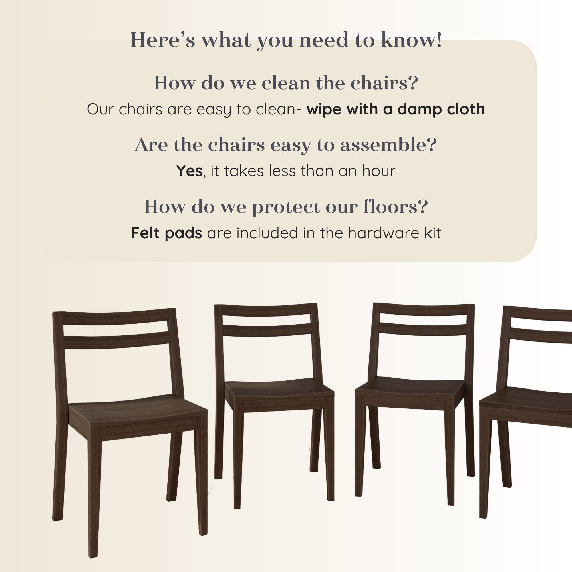 Here's what you need to know!

How do we clean the chairs?
Our chairs are easy to clean- wipe with a damp cloth

Are the chairs easy to assemble?
Yes, it takes less than an hour

How do we protect our floors?
Felt pads are included in the hardware kit