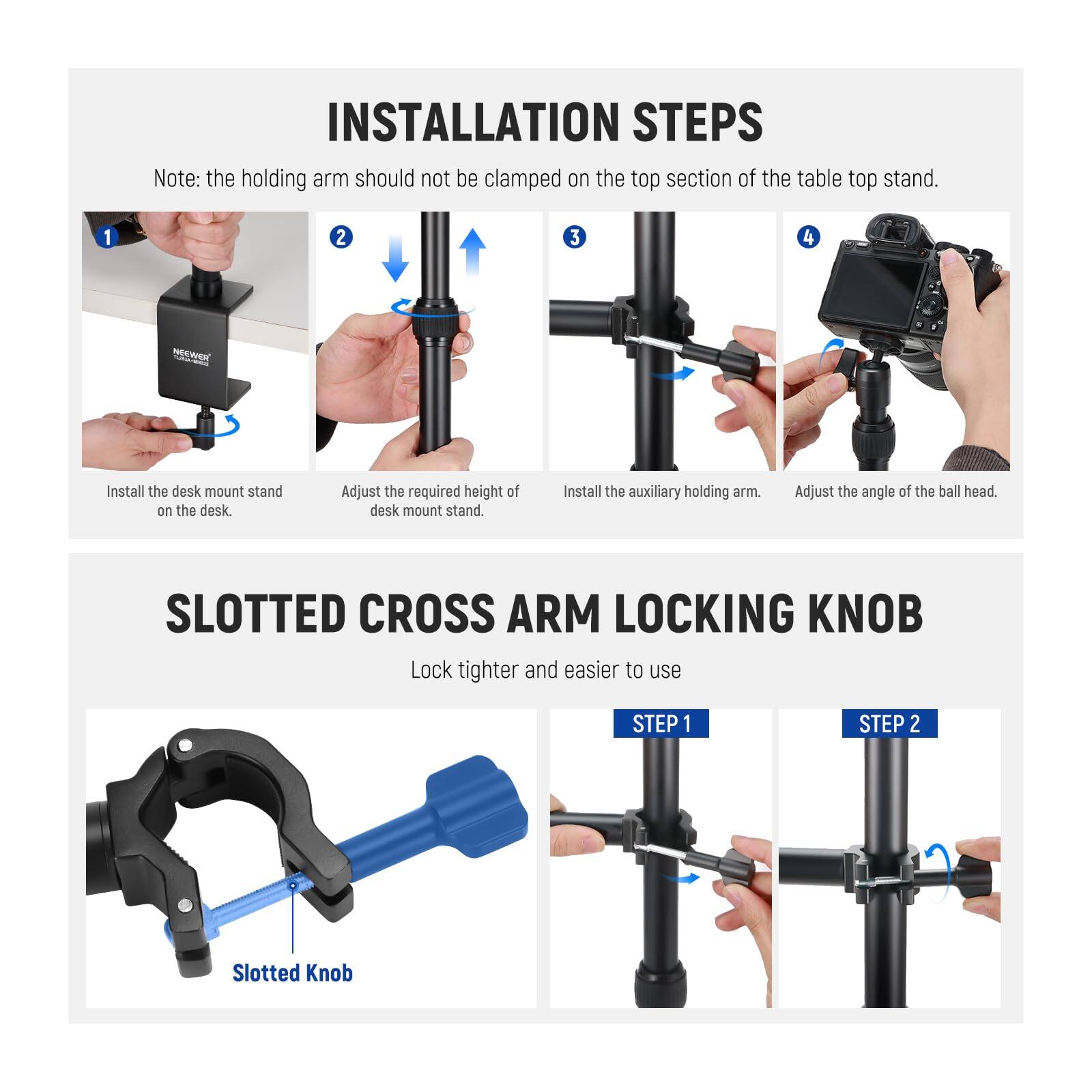 **INSTALLATION STEPS**

Note: the holding arm should not be clamped on the top section of the table top stand.

1. Install the desk mount stand on the desk.
2. Adjust the required height of desk mount stand.
3. Install the auxiliary holding arm.
4. Adjust the angle of the ball head.

**SLOTTED CROSS ARM LOCKING KNOB**

Lock tighter and easier to use

- STEP 1
- STEP 2

Slotted Knob