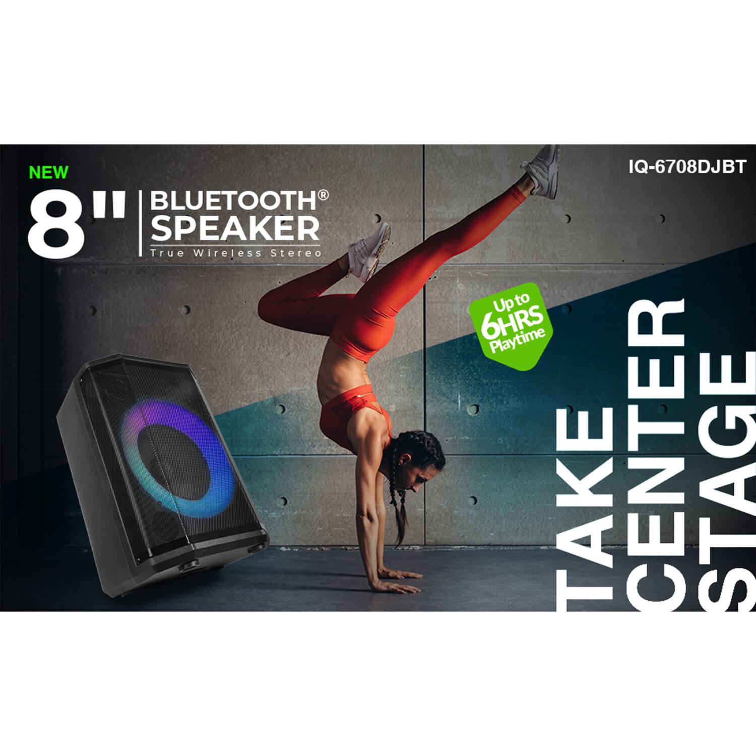 NEW 8" BLUETOOTH SPEAKER  
True Wireless Stereo  
IQ-6708DJBT  
Up to 6HRS Playtime  
TAKE CENTER STAGE