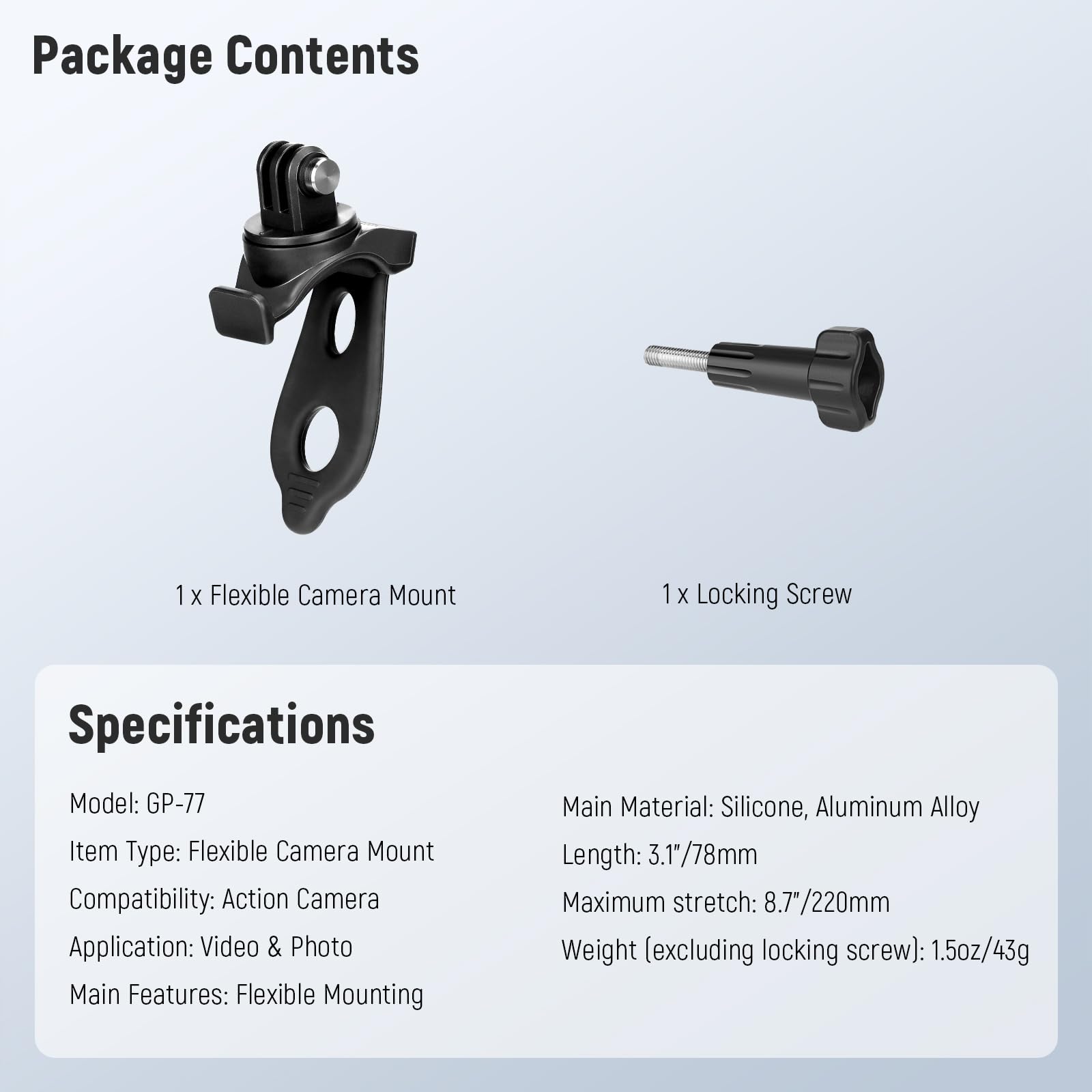 Package Contents  
1 x Flexible Camera Mount  
1 x Locking Screw  

Specifications  
Model: GP-77  
Item Type: Flexible Camera Mount  
Compatibility: Action Camera  
Application: Video & Photo  
Main Features: Flexible Mounting  

Main Material: Silicone, Aluminum Alloy  
Length: 3.1"/78mm  
Maximum stretch: 8.7"/220mm  
Weight (excluding locking screw): 1.5oz/43g