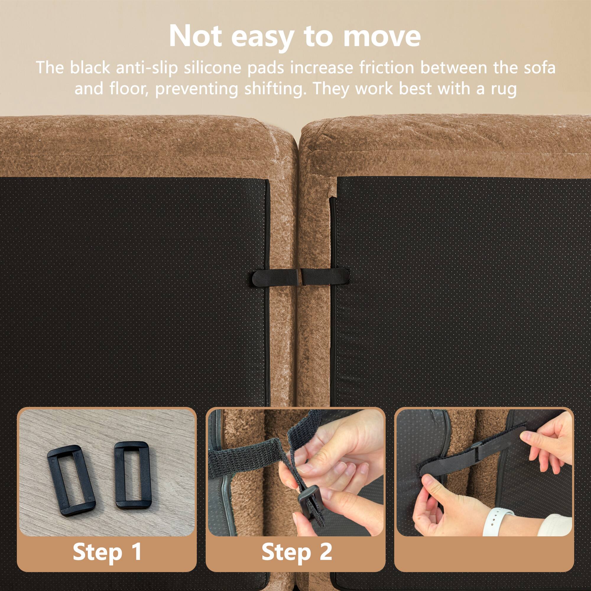 Not easy to move

The black anti-slip silicone pads increase friction between the sofa and floor, preventing shifting. They work best with a rug.

Step 1

Step 2