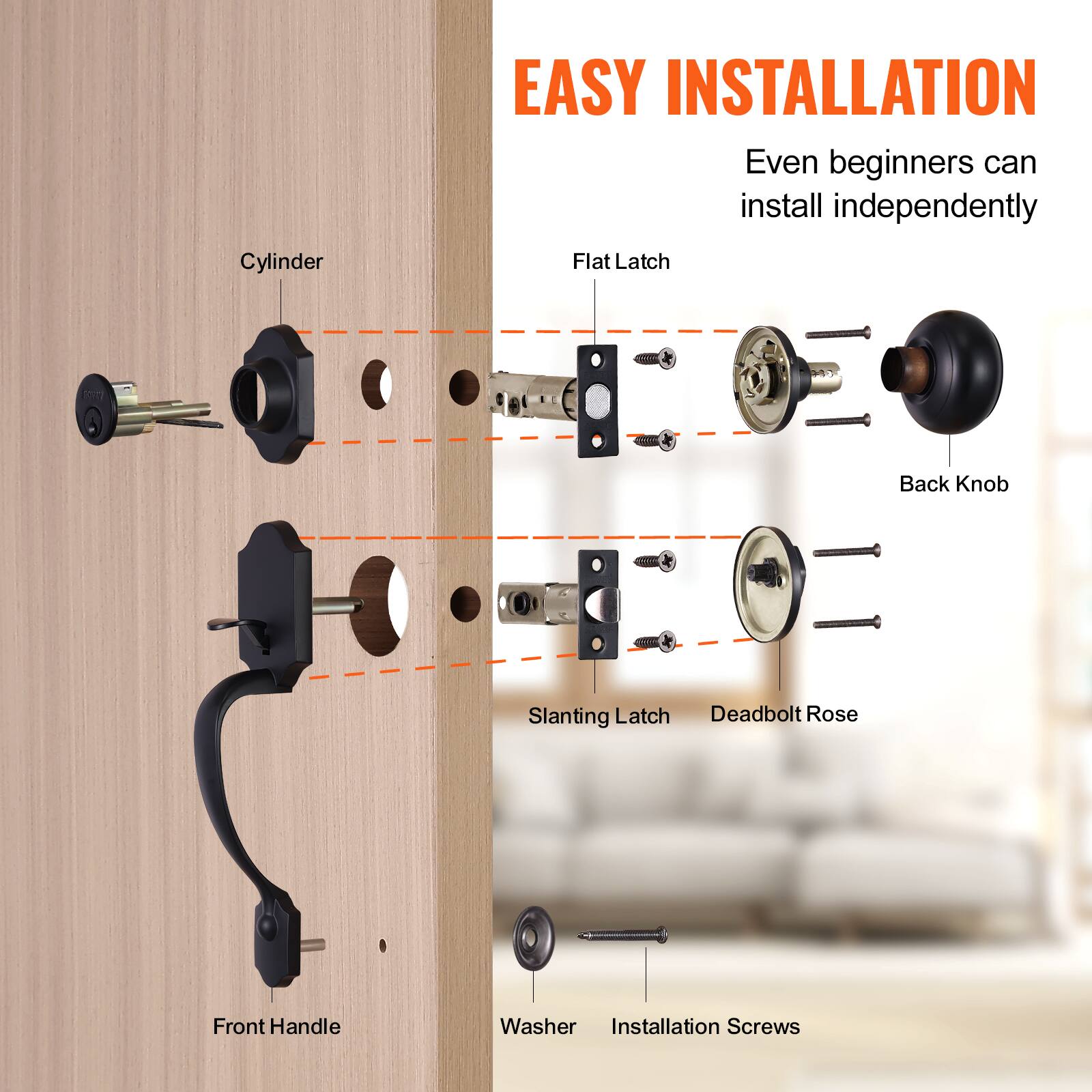 EASY INSTALLATION
Even beginners can install independently
Cylinder
Flat Latch
Back Knob
Slanting Latch
Deadbolt Rose
Front Handle
Washer
Installation Screws