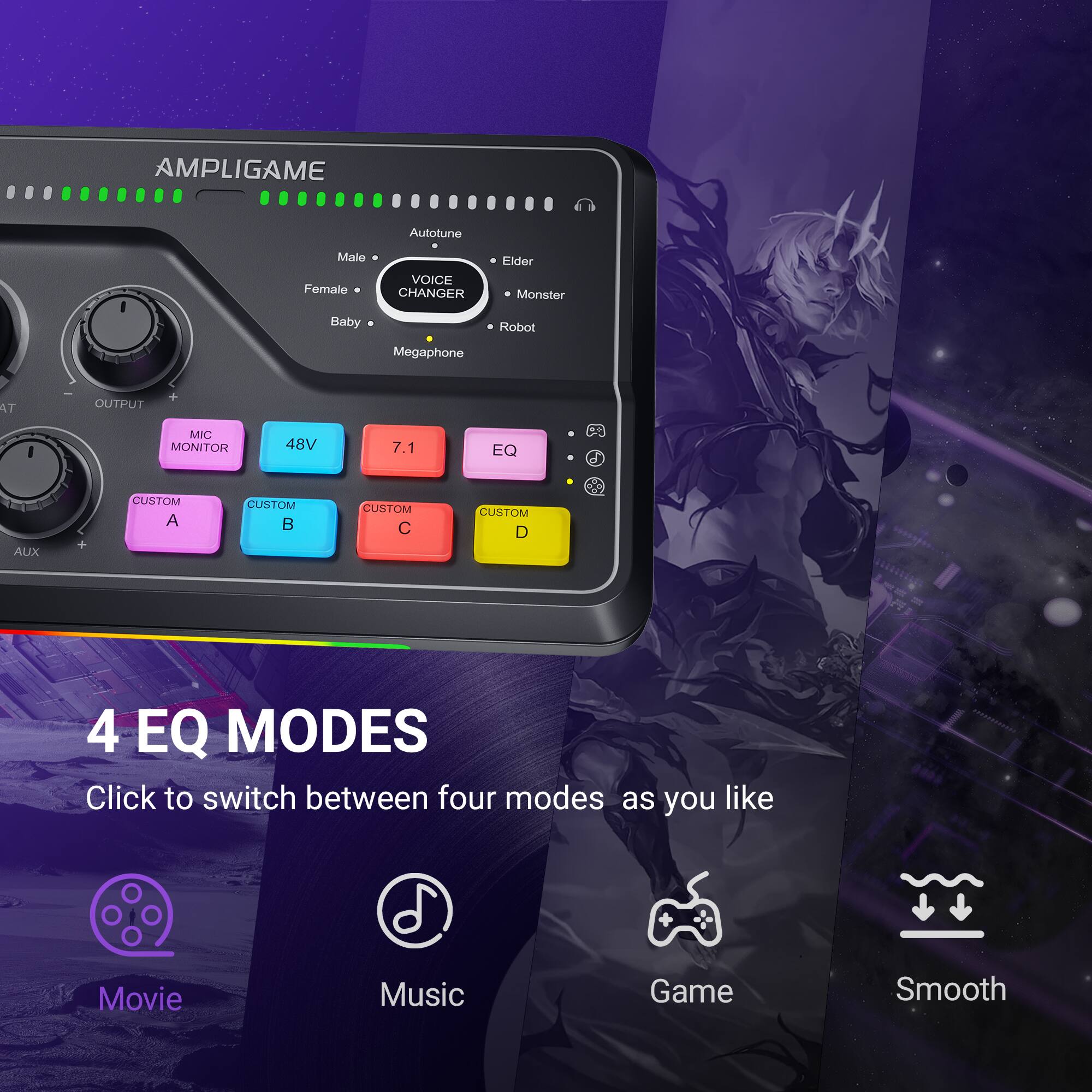 AMPLIGAME Autotune Male Female VOICE CHANGER Elder Monster Baby Robot Megaphone AT OUTPUT MIC MONITOR 48V 7.1 EQ a AUX CUSTOM A CUSTOM B CUSTOM C CUSTOM D 4 EQ MODES Click to switch between four modes as you like Movie Music Game Smooth