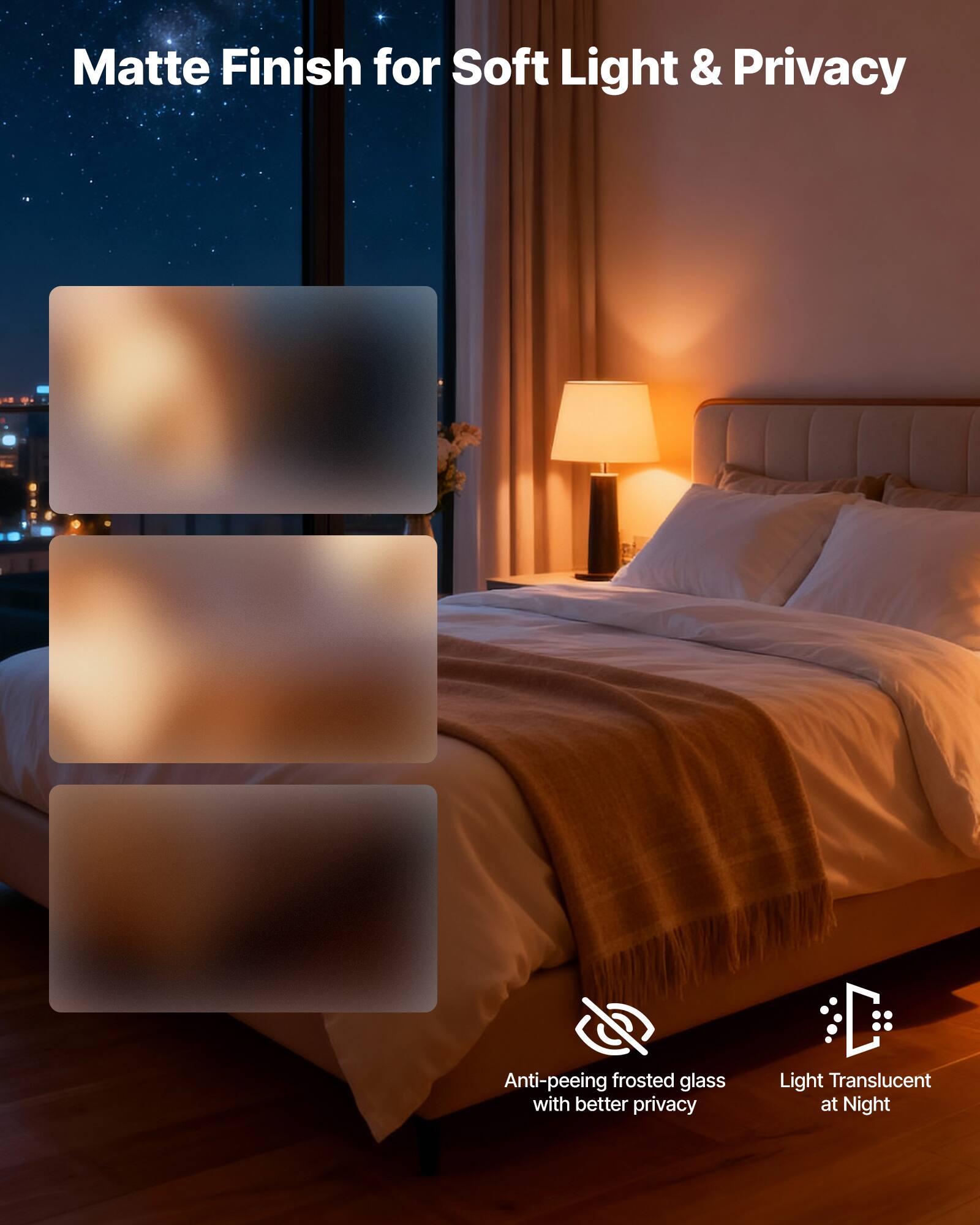 Matte Finish for Soft Light & Privacy

Anti-peeing frosted glass with better privacy

Light Translucent at Night