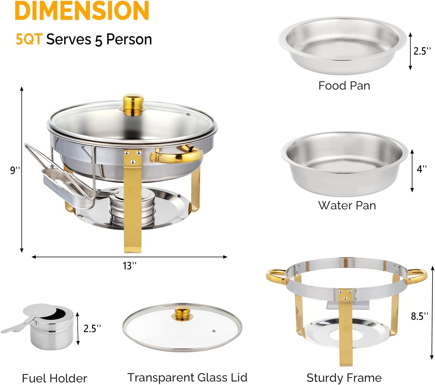 DIMENSION  
5QT Serves 5 Person  

- Food Pan: 9" x 2.5"  
- Water Pan: 8.5" x 4"  
- Transparent Glass Lid: 13" diameter  
- Fuel Holder: 2.5" diameter  
- Sturdy Frame: 13" x 8.5"