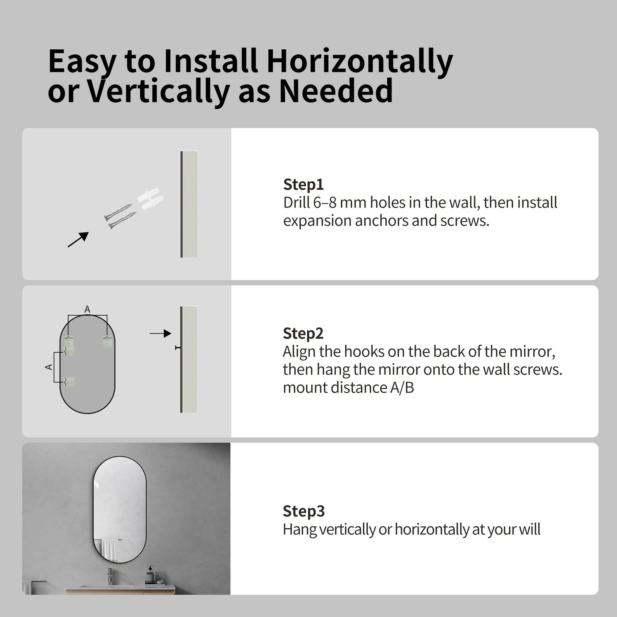 Easy to Install Horizontally or Vertically as Needed

Step 1: Drill 6-8 mm holes in the wall, then install expansion anchors and screws.

Step 2: Align the hooks on the back of the mirror, then hang the mirror onto the wall screws. Mount distance A/B

Step 3: Hang vertically or horizontally at your will