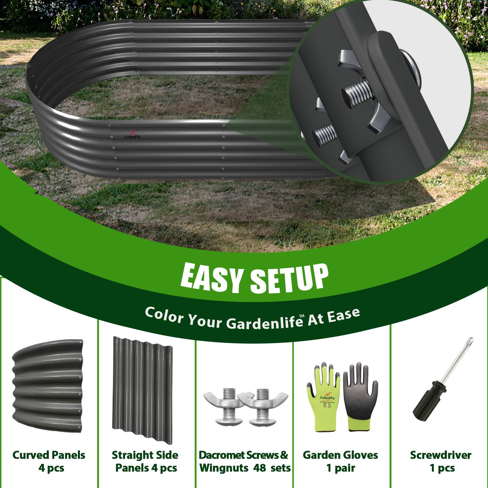 EASY SETUP  
Color Your Gardenlife™ At Ease  

- Curved Panels 4 pcs  
- Straight Side Panels 4 pcs  
- Dacromet Screws & Wingnuts 48 sets  
- Garden Gloves 1 pair  
- Screwdriver 1 pcs