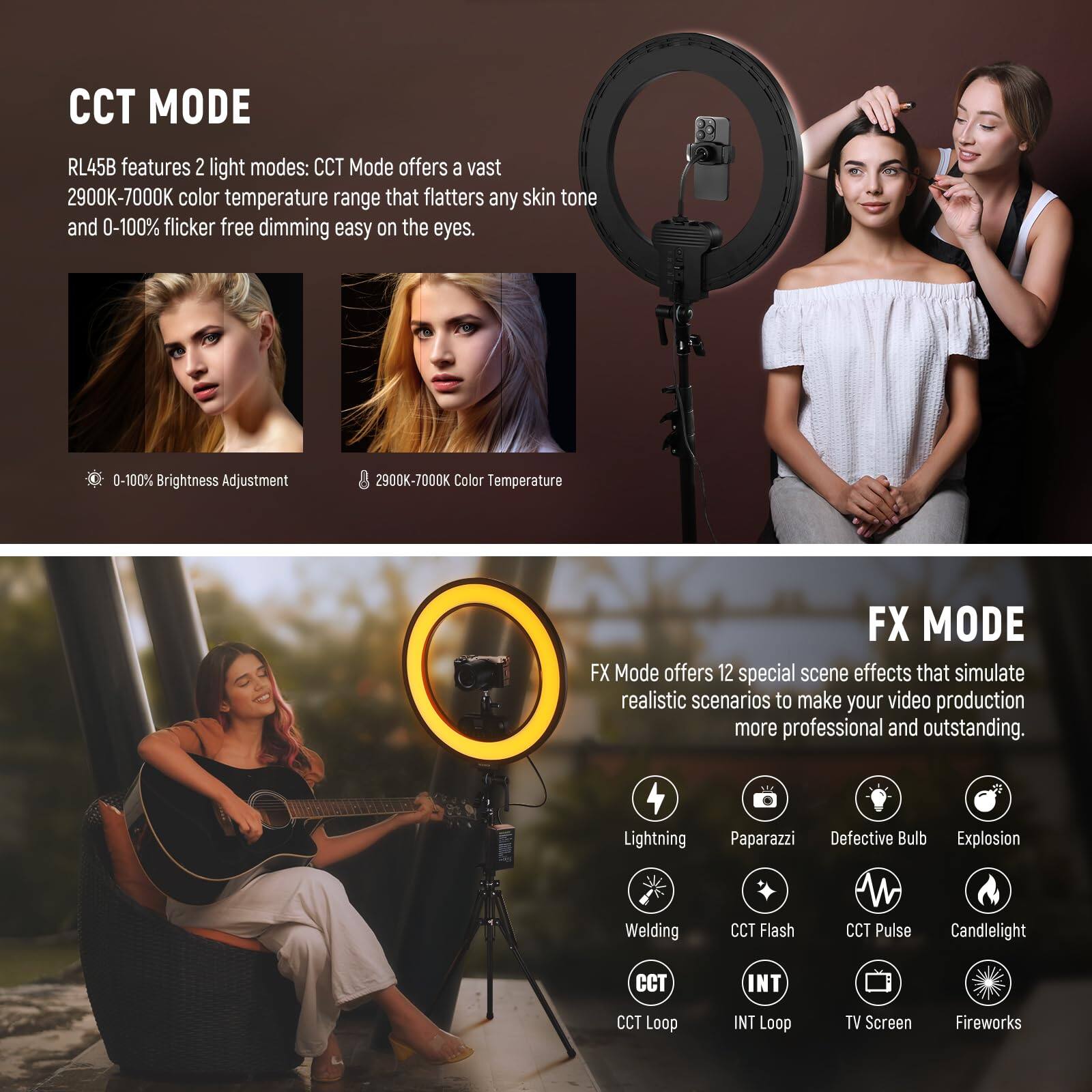 CCT MODE RL45B features 2 light modes: CCT Mode offers a vast 2900K-7000K color temperature range that flatters any skin tone and 0-100% flicker-free dimming easy on the eyes. 0-100% Brightness Adjustment 2900K-7000K Color Temperature

FX MODE FX Mode offers 12 special scene effects that simulate realistic scenarios to make your video production more professional and outstanding. Lightning, Paparazzi, Defective Bulb, Explosion, Welding, CCT Flash, CCT Pulse, Candlelight, CCT Loop, INT Loop, TV Screen, Fireworks
